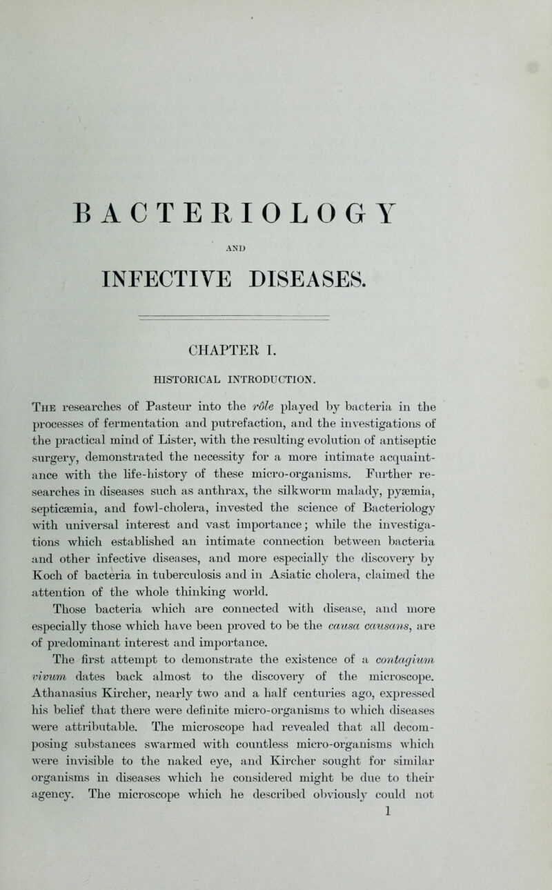 BACTERIOLOGY AND INFECTIVE DISEASES. CHAPTER I. HISTORICAL INTRODUCTION. The researches of Pasteur into the role played by bacteria in the processes of fermentation and putrefaction, and the investigations of the practical mind of Lister, with the resulting evolution of antiseptic surgery, demonstrated the necessity for a more intimate acquaint- ance with the life-history of these micro-organisms. Further re- searches in diseases such as anthrax, the silkworm malady, pyaemia, septicaemia, and fowl-cholera, invested the science of Bacteriology with universal interest and vast importance; while the investiga- tions which established an intimate connection between bacteria and other infective diseases, and more especially the discovery by Koch of bacteria in tuberculosis and in Asiatic cholera, claimed the attention of the whole thinking world. Those bacteria which are connected with disease, and more especially those which have been proved to be the causa causans, are of predominant interest and importance. The first attempt to demonstrate the existence of a contagimn vivum dates back almost to the discovery of the microscope. Athanasius Kircher, nearly two and a half centuries ago, expressed his belief that there were definite micro-organisms to which diseases were attributable. The microscope had revealed that all decom- posing substances swarmed with countless micro-organisms which were invisible to the naked eye, and Kircher sought for similar organisms in diseases which he considered might be due to their agency. The microscope which he described obviously could not