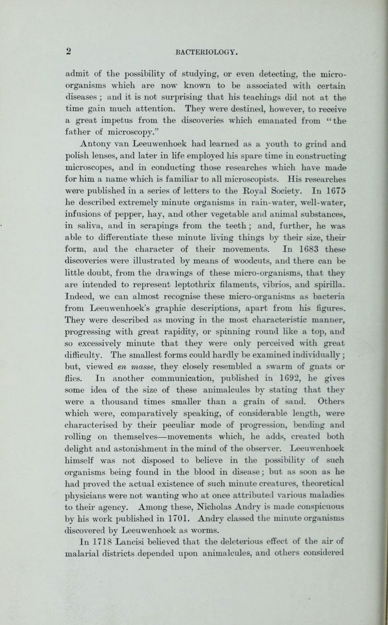 admit of the possibility of studying, or even detecting, the micro- organisms which are now known to be associated with certain diseases ; and it is not surprising that his teachings did not at the time gain much attention. They were destined, however, to receive a great impetus from the discoveries which emanated from “the father of microscopy.” Antony van Leeuwenhoek had learned as a youth to grind and polish lenses, and later in life employed his spare time in constructing microscopes, and in conducting those researches which have made for him a name which is familiar to all microscopists. His researches were published in a series of letters to the Royal Society. In 1675 he described extremely minute organisms in rain-water, well-water, infusions of pepper, hay, and other vegetable and animal substances, in saliva, and in scrapings from the teeth ; and, further, he was able to differentiate these minute living things by their size, their form, and the character of their movements. In 1683 these discoveries were illustrated by means of woodcuts, and there can be little doubt, from the drawings of these micro-organisms, that they are intended to represent leptothrix filaments, vibrios, and spirilla. Indeed, we can almost recognise these micro-organisms as bacteria from Leeuwenhoek’s graphic descriptions, apart from his figures. They were described as moving in the most characteristic manner, progressing with great rapidity, or spinning round like a top, and so excessively minute that they were only perceived with great difficulty. The smallest forms could hardly be examined individually; but, viewed en masse, they closely resembled a swarm of gnats or flies. In another communication, published in 1692, he gives some idea of the size of these animalcules by stating that they were a thousand times smaller than a grain of sand. Others which were, comparatively speaking, of considerable length, were characterised by their peculiar mode of progression, bending and rolling on themselves—movements which, he adds, created both delight and astonishment in the mind of the observer. Leeuwenhoek himself was not disposed to believe in the possibility of such organisms being found in the blood in disease; but as soon as he had proved the actual existence of such minute creatures, theoretical physicians were not wanting who at once attributed various maladies to their agency. Among these, Nicholas Andry is made conspicuous by his work published in 1701. Andry classed the minute organisms discovered by Leeuwenhoek as worms. In 1718 Lancisi believed that the deleterious effect of the air of malarial districts.depended upon animalcules, and others considered