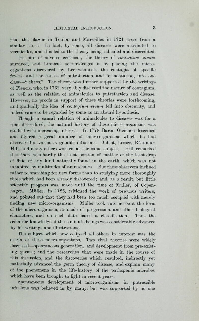 that the plague in Toulon and Marseilles in 1721 arose from a similar cause. In fact, by some, all diseases were attributed to vermicules, and this led to the theory being ridiculed and discredited. In spite of adverse criticism, the theory of contagium vivum survived, and Linnaeus acknowledged it by placing the micro- organisms discovered by Leeuwenhoek, the contagia of specific fevers, and the causes of putrefaction and fermentation, into one class—“ chaos.” The theory was further supported by the writings of Plenciz, who, in 1762, very ably discussed the nature of contagium, as well as the relation of animalcules to putrefaction and disease. However, no proofs in support of these theories were forthcoming, and gradually the idea of contagium vivum fell into obscurity, and indeed came to be regarded by some as an absurd hypothesis. Though a causal relation of animalcules to diseases was for a time discredited, the natural history of these micro-organisms was- studied with increasing interest. In 1778 Baron Gleichen described and figured a great number of micro-organisms which he had discovered in various vegetable infusions. Joblot, Lesser, Eeaumur, Hill, and many others worked at the same subject. Hill remarked that there was hardly the least portion of matter or the least drop of fluid of any kind naturally found in the earth, which was not inhabited by multitudes of animalcules. But these observers inclined rather to searching for new forms than to studying more thoroughly those which had been already discovered; and, as a result, but little scientific progress was made until the time of Muller, of Copen- hagen. Muller, in 1786, criticised the work of previous writers, and pointed out that they had been too much occupied with merely finding new micro-organisms. Muller took into account the form of the micro-organism, its mode of progression, and other biological characters, and on such data based a classification. Thus the scientific knowledge of these minute beings was considerably advanced by his writings and illustrations. The subject which now eclipsed all others in interest was the origin of these micro-organisms. Two rival theories were widely discussed—spontaneous generation, and development from pre-exist- ing germs; and the researches that were made in the course of this discussion, and the discoveries which resulted, indirectly yet materially advanced the germ theory of disease, and explain many of the phenomena in the life-history of the pathogenic microbes which have been brought to light in recent years. Spontaneous development of micro-organisms in putrescible infusions was believed in by many, but was supported by no one