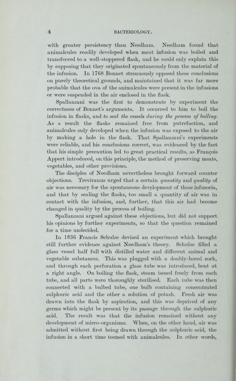 with greater persistency than Needham. Needham found that animalcules readily developed when meat infusion was boiled and transferred to a well-stoppered flask, and he could only explain this by supposing that they originated spontaneously from the material of the infusion. In 1768 Bonnet strenuously opposed these conclusions on purely theoretical grounds, and maintained that it was far more probable that the ova of the animalcules were present in the infusions or were suspended in the air enclosed in the flask. Spallanzani was the first to demonstrate by experiment the correctness of Bonnet’s arguments. It occurred to him to boil the infusion in flasks, and to seal the vessels during the process of boiling. As a result the flasks remained free from putrefaction, and animalcules only developed when the infusion was exposed to the air by making a hole in the flask. That Spallanzani’s experiments were reliable, and his conclusions correct, was evidenced by the fact that his simple precaution led to great practical results, as Francois Appert introduced, on this principle, the method of preserving meats, vegetables, and other provisions. The disciples of Needham nevertheless brought forward counter objections. Treviranus urged that a certain quantity and quality of air was necessary for the spontaneous development of these infusoria, and that by sealing the flasks, too small a quantity of air was in contact with the infusion, and, further, that this air had become changed in quality by the process of boiling. Spallanzani argued against these objections, but did not support his opinions by further experiments, so that the question remained for a time undecided. In 1836 Francis Schulze devised an experiment which brought still further evidence against Needham’s theory. Schulze filled a glass vessel half full with distilled water and different animal and vegetable substances. This was plugged with a doubly-bored cork, and through each perforation a glass tube was introduced, bent at a right angle. On boiling the flask, steam issued freely from each tube, and all parts were thoroughly sterilised. Each tube was then connected with a bulbed tube, one bulb containing concentrated sulphuric acid and the other a solution of potash. Fresh air was drawn into the flask by aspiration, and this was deprived of any germs which might be present by its passage through the sulphuric acid. The result was that the infusion remained without any development of micro-organisms. When, on the other hand, air was admitted without first being drawn through the sulphuric acid, the infusion in a short time teemed with animalcules. In other words,