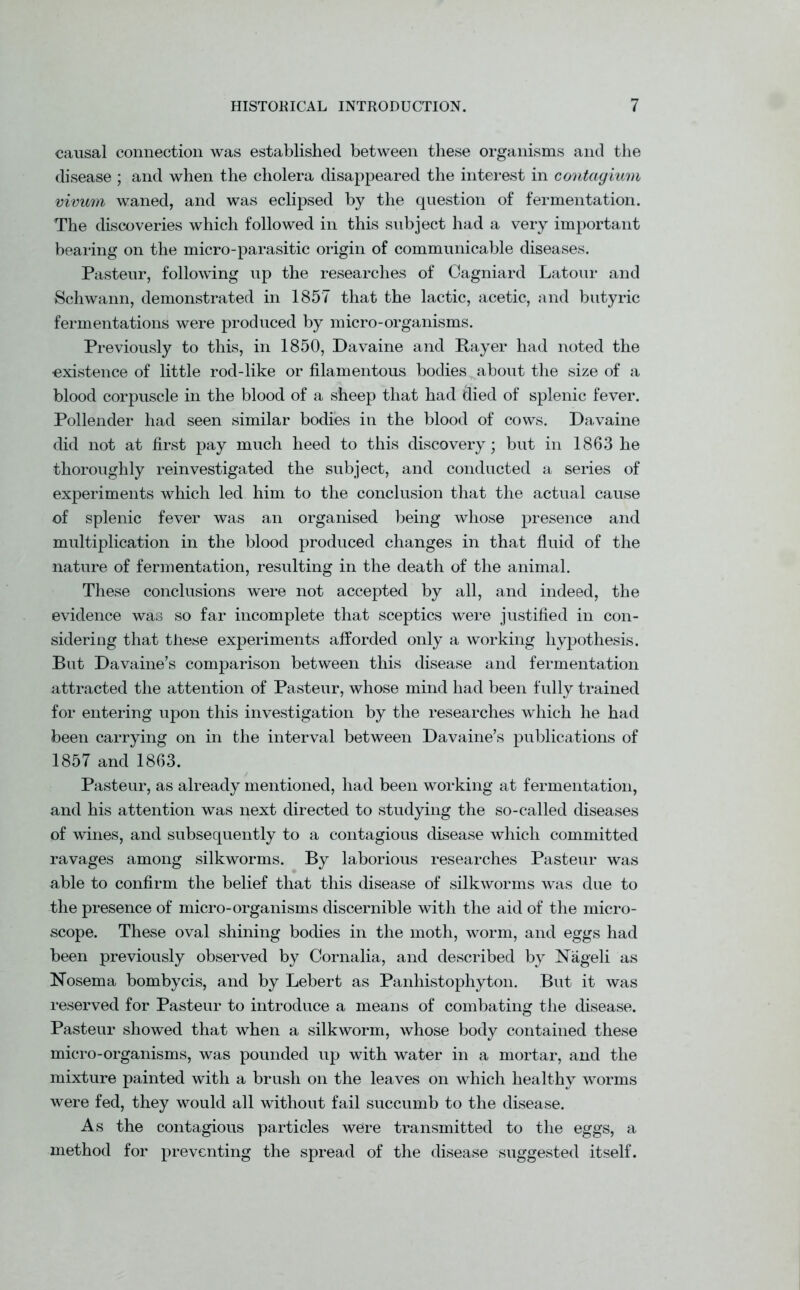 causal connection was established between these organisms and the disease ; and when the cholera disappeared the interest in contagium vivum waned, and was eclipsed by the question of fermentation. The discoveries which followed in this subject had a very important bearing on the micro-parasitic origin of communicable diseases. Pasteur, following up the researches of Cagniard Latour and Schwann, demonstrated in 1857 that the lactic, acetic, and butyric fermentations were produced by micro-organisms. Previously to this, in 1850, Davaine and Payer had noted the existence of little rod-like or filamentous bodies about the size of a blood corpuscle in the blood of a sheep that had died of splenic fever. Pollender had seen similar bodies in the blood of cows. Davaine did not at first pay much heed to this discovery; but in 1863 he thoroughly reinvestigated the subject, and conducted a series of experiments which led him to the conclusion that the actual cause of splenic fever was an organised being whose presence and multiplication in the blood produced changes in that fluid of the nature of fermentation, resulting in the death of the animal. These conclusions were not accepted by all, and indeed, the evidence was so far incomplete that sceptics were justified in con- sidering that these experiments afforded only a working hypothesis. But Davaine’s comparison between this disease and fermentation attracted the attention of Pasteur, whose mind had been fully trained for entering upon this investigation by the researches which he had been carrying on in the interval between Davaine’s publications of 1857 and 1863. Pasteur, as already mentioned, had been working at fermentation, and his attention was next directed to studying the so-called diseases of wines, and subsequently to a contagious disease which committed ravages among silkworms. By laborious researches Pasteur was able to confirm the belief that this disease of silkworms was due to the presence of micro-organisms discernible with the aid of the micro- scope. These oval shining bodies in the moth, worm, and eggs had been previously observed by Cornalia, and described by Nageli as Nosema bombycis, and by Lebert as Panhistophyton. But it was reserved for Pasteur to introduce a means of combating the disease. Pasteur showed that when a silkworm, whose body contained these micro-organisms, was pounded up with water in a mortar, and the mixture painted with a brush on the leaves on which healthy worms were fed, they would all without fail succumb to the disease. As the contagious particles were transmitted to the eggs, a method for preventing the spread of the disease suggested itself.