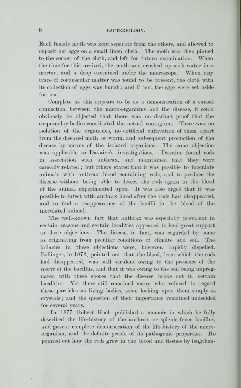 Each female moth was kept separate from the others, and allowed to deposit her eggs on a small linen cloth. The moth was then pinned to the corner of the cloth, and left for future examination. When the time for this arrived, the moth was crushed up with water in a mortar, and a drop examined under the microscope. When any trace of corpuscular matter was found to be present, the cloth with its collection of eggs was burnt; and if not, the eggs were set aside for use. Complete as this appears to be as a demonstration of a causal connection between the micro-organisms and the disease, it could obviously be objected that there was no distinct proof that the corpuscular bodies constituted the actual contagium. There was no isolation of the organisms, no artificial cultivation of them apart from the diseased moth or worm, and subsequent production of the disease by means of the isolated organisms. The same objection was applicable to Davaine’s investigations. Davaine found rods in association with anthrax, and maintained that they were causally related ; but others stated that it was possible to inoculate animals with anthrax blood containing rods, and to produce the disease without being able to detect the rods again in the blood of the animal experimented upon. It was also urged that it was possible to infect with anthrax blood after the rods had disappeared, and to find a reappearance of the bacilli in the blood of the inoculated animal. The well-known fact that anthrax was especially prevalent in certain seasons and certain localities appeared to lend great support to these objections. The disease, in fact, was regarded by some as originating from peculiar conditions of climate and soil. The fallacies in these objections were, however, rapidly dispelled. Bollinger, in 1872, pointed out that the blood, from which the rods had disappeared, was still virulent owing to the presence of the spores of the bacillus, and that it was owing to the soil being impreg- nated with these spores that the disease broke out in certain localities. Yet there still remained many who refused to regard these particles as living bodies, some looking upon them simply as crystals; and the question of their importance remained undecided for several years. In 1877 Robert Koch published a memoir in which he fully described the life-history of the anthrax or splenic fever bacillus, and gave a complete demonstration of the life-history of the micro- organism, and the definite proofs of its pathogenic properties. He pointed out how the rods grew in the blood and tissues by lengthen-