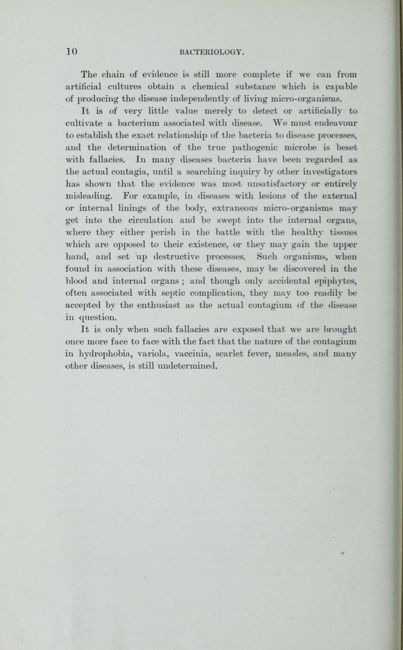 The chain of evidence is still more complete if we can from artificial cultures obtain a chemical substance which is capable of producing the disease independently of living micro-organisms. It is of very little value merely to detect or artificially to cultivate a bacterium associated with disease. We must endeavour to establish the exact relationship of the bacteria to disease processes, and the determination of the true pathogenic microbe is beset with fallacies. In many diseases bacteria have been regarded as the actual contagia, until a searching inquiry by other investigators has shown that the evidence was most unsatisfactory or entirely misleading. For example, in diseases with lesions of the external or internal linings of the body, extraneous micro-organisms may get into the circulation and be swept into the internal organs, where they either perish in the battle with the healthy tissues which are opposed to their existence, or they may gain the upper hand, and set up destructive processes. Such organisms, when found in association with these diseases, may be discovered in the blood and internal organs ; and though only accidental epiphytes, often associated with septic complication, they may too readily be accepted by the enthusiast as the actual contagium of the disease in question. It is only when such fallacies are exposed that we are brought once more face to face with the fact that the nature of the contagium in hydrophobia, variola, vaccinia, scarlet fever, measles, and many other diseases, is still undetermined.