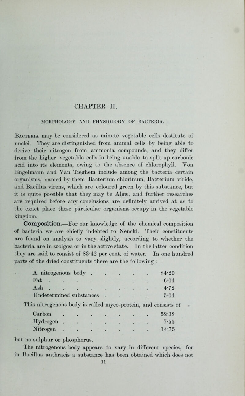 MORPHOLOGY AND PHYSIOLOGY OF BACTERIA. Bacteria may be considered as minute vegetable cells destitute of nuclei. They are distinguished from animal cells by being able to derive their nitrogen from ammonia compounds, and they differ from the higher vegetable cells in being unable to split up carbonic acid into its elements, owing to the absence of chlorophyll. Von Engelmann and Van Tieghem include among the bacteria certain organisms, named by them Bacterium chlorinum, Bacterium viride, and Bacillus virens, which are coloured green by this substance, but it is quite possible that they may be Algae, and further researches are required before any conclusions are definitely arrived at as to the exact place these particular organisms occupy in the vegetable kingdom. Composition.—For our knowledge of the chemical composition of bacteria we are chiefly indebted to Nencki. Their constituents are found on analysis to vary slightly, according to whether the bacteria are in zoolgoea or in the active state. In the latter condition they are said to consist of 83’42 per cent, of water. In one hundred parts of the dried constituents there are the following :— A nitrogenous body ..... 84*20 Eat 6*04 Ash ........ 4*72 Undetermined substances .... 5*04 This nitrogenous body is called myco-protein, and consists of Carbon Hydrogen . Nitrogen 52*32 7*55 14*75 but no sulphur or phosphorus. The nitrogenous body appears to vary in different species, for in Bacillus anthracis a substance has been obtained which does not 11