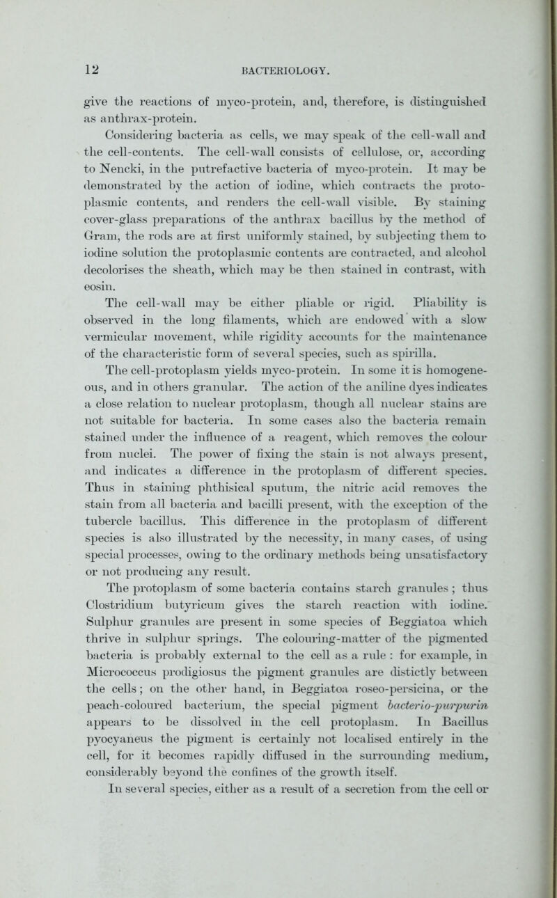 give the reactions of myco-protein, and, therefore, is distinguished as anthrax-protein. Considering bacteria as cells, we may speak of the cell-wall and the cell-contents. The cell-wall consists of cellulose, or, according to Nencki, in the putrefactive bacteria of myco-protein. It may be demonstrated by the action of iodine, which contracts the proto- plasmic contents, and renders the cell-wall visible. By staining cover-glass preparations of the anthrax bacillus by the method of Gram, the rods are at first uniformly stained, by subjecting them to iodine solution the protoplasmic contents are contracted, and alcohol decolorises the sheath, which may be then stained in contrast, with eosin. The cell-wall may be either pliable or rigid. Pliability is observed in the long filaments, which are endowed with a slow vermicular movement, while rigidity accounts for the maintenance of the characteristic form of several species, such as spirilla. The cell-protoplasm yields myco-protein. In some it is homogene- ous, and in others granular. The action of the aniline dyes indicates a close relation to nuclear protoplasm, though all nuclear stains are not suitable for bacteria. In some cases also the bacteria remain stained under the influence of a reagent, which removes the colour from nuclei. The power of fixing the stain is not always present, and indicates a difference in the protoplasm of different species. Thus in staining phthisical sputum, the nitric acid removes the stain from all bacteria and bacilli present, with the exception of the tubercle bacillus. This difference in the protoplasm of different species is also illustrated by the necessity, in many cases, of using special processes, owing to the ordinary methods being unsatisfactory or not producing any result. The protoplasm of some bacteria contains starch granules ; thus Clostridium butyricum gives the starch reaction with iodine. Sulphur granules are present in some species of Beggiatoa which thrive in sulphur springs. The colouring-matter of the pigmented bacteria is probably external to the cell as a rule : for example, in Micrococcus prodigiosus the pigment granules are distictly between the cells; on the other hand, in Beggiatoa roseo-persicina, or the peach-coloured bacterium, the special pigment bacterio-purpurin appears to be dissolved in the cell protoplasm. In Bacillus pyocyaneus the pigment is certainly not localised entirely in the cell, for it becomes rapidly diffused in the surrounding medium, considerably beyond the confines of the growth itself. In several species, either as a result of a secretion from the cell or