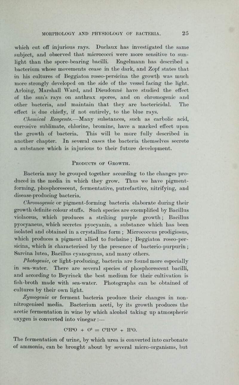 which cat off injurious rays. Duclaux has investigated the same subject, and observed that micrococci were more sensitive to sun- light than the spore-bearing bacilli. Engelmann has described a bacterium whose movements cease in the dark, and Zopf states that in his cultures of Beggiatoa roseo-persicina the growth was much more strongly developed on the side of the vessel facing the light. Arloing, Marshall Ward, and Dieudonne have studied the effect of the sun’s rays on anthrax spores, and on chromogenic and other bacteria, and maintain that they are bactericidal. The effect is due chiefly, if not entirely, to the blue rays. Chemical Reagents.—Many substances, such as carbolic acid, corrosive sublimate, chlorine, bromine, have a marked effect upon the growth of bacteria. This will be more fully described in another chapter. In several cases the bacteria themselves secrete a substance which is injurious to their future development. Products of Growth. Bacteria may be grouped together according to the changes pro- duced in the media in which they grow. Thus we have pigment- forming, phosphorescent, fermentative, putrefactive, nitrifying, and disease-producing bacteria. Chromogenic or pigment-forming bacteria elaborate during their growth definite colour stuffs. Such species are exemplified by Bacillus violaceus, which produces a striking purple growth; Bacillus pyocyaneus, which secretes pyocyanin, a substance which has been isolated and obtained in a crystalline form ; Micrococcus prodigiosus, which produces a pigment allied to fuchsine ; Beggiatoa roseo-per- sicina, which is characterised by the presence of bacterio-purpurin; Sarcina lutea, Bacillus cyanogenus, and many others. Photogenic, or light-producing, bacteria are found more especially in sea-water. There are several species of phosphorescent bacilli, and according to Beyrinck the best medium for their cultivation is fish-broth made with sea-water. Photographs can be obtained of cultures by their own light. Zymogenic or ferment bacteria produce their changes in non- nitrogenised media. Bacterium aceti, by its growth produces the acetic fermentation in wine by which alcohol taking up atmospheric oxygen is converted into vinegar :— C2H60 + O2 = C2H402 + H20. The fermentation of urine, by which urea is converted into carbonate of ammonia, can be brought about by several micro-organisms, but