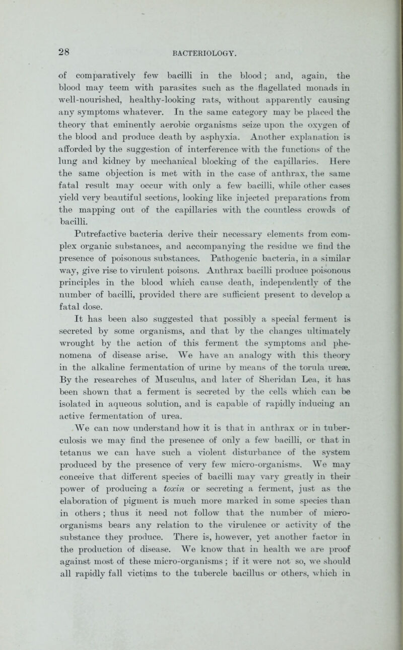 of comparatively few bacilli in the blood; and, again, the blood may teem with parasites such as the flagellated monads in well-nourished, healthy-looking rats, without apparently causing any symptoms whatever. In the same category may be placed the theory that eminently aerobic organisms seize upon the oxygen of the blood and produce death by asphyxia. Another explanation is afforded by the suggestion of interference with the functions of the lung and kidney by mechanical blocking of the capillaries. Here the same objection is met with in the case of anthrax, the same fatal result may occur with only a few bacilli, while other cases yield very beautiful sections, looking like injected preparations from the mapping out of the capillaries with the countless crowds of bacilli. Putrefactive bacteria derive their necessary elements from com- plex organic substances, and accompanying the residue we find the presence of poisonous substances. Pathogenic bacteria, in a similar way, give rise to virulent poisons. Anthrax bacilli produce poisonous principles in the blood which cause death, independently of the number of bacilli, provided there are sufficient present to develop a fatal dose. It has been also suggested that possibly a special ferment is secreted by some organisms, and that by the changes ultimately wrought by the action of this ferment the symptoms and phe- nomena of disease arise. We have an analogy with this theory in the alkaline fermentation of urine by means of the torula urese. By the researches of Musculus, and later of Sheridan Lea, it has been shown that a ferment is secreted by the cells which can be isolated in aqueous solution, and is capable of rapidly inducing an active fermentation of urea. We can now understand how it is that in anthrax or in tuber- culosis we may find the presence of only a few bacilli, or that in tetanus we can have such a violent disturbance of the system produced by the presence of very few micro-organisms. We may eonceive that different species of bacilli may vary greatly in their power of producing a toxin or secreting a ferment, just as the elaboration of pigment is much more marked in some species than in others ; thus it need not follow that the number of micro- organisms bears any relation to the virulence or activity of the substance they produce. There is, however, yet another factor in the production of disease. We know that in health we are proof against most of these micro-organisms ; if it were not so, we should all rapidly fall victims to the tubercle bacillus or others, which in