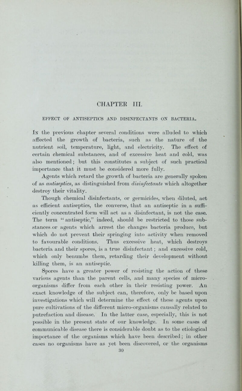 CHAPTER III. EFFECT OF ANTISEPTICS AND DISINFECTANTS ON BACTERIA. In the previous chapter several conditions were alluded to which affected the growth of bacteria, such as the nature of the nutrient soil, temperature, light, and electricity. The effect of certain chemical substances, and of excessive heat and cold, was also mentioned; but this constitutes a subject of such practical importance that it must be considered more fully. Agents which retard the growth of bacteria are generally spoken of as antiseptics, as distinguished from disinfectants which altogether destroy their vitality. Though chemical disinfectants, or germicides, when diluted, act as efficient antiseptics, the converse, that an antiseptic in a suffi- ciently concentrated form will act as a disinfectant, is not the case. The term “ antiseptic,” indeed, should be restricted to those sub- stances or agents which arrest the changes bacteria produce, but which do not prevent their springing into activity when removed to favourable conditions. Thus excessive heat, which destroys bacteria and their spores, is a true disinfectant; and excessive cold, which only benumbs them, retarding their development without killing them, is an antiseptic. Spores have a greater power of resisting the action of these various agents than the parent cells, and many species of micro- organisms differ from each other in their resisting power. An exact knowledge of the subject can, therefore, only be based upon investigations which will determine the effect of these agents upon pure cultivations of the different micro-organisms causally related to putrefaction and disease. In the latter case, especially, this is not possible in the present state of our knowledge. In some cases of communicable disease there is considerable doubt as to the etiological importance of the organisms which have been described; in other cases no organisms have as yet been discovered, or the organisms