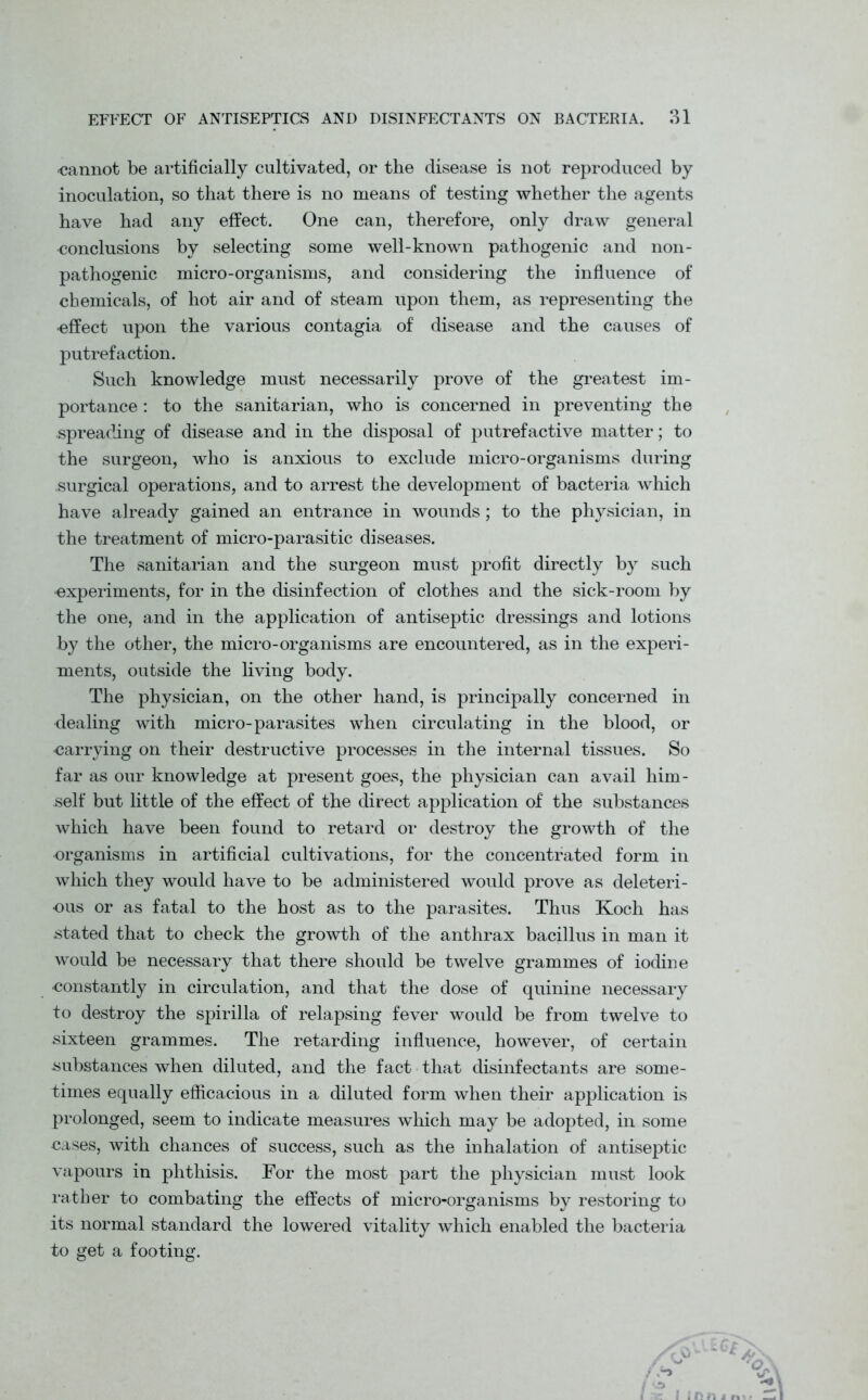 ■cannot be artificially cultivated, or the disease is not reproduced by inoculation, so that there is no means of testing whether the agents have had any effect. One can, therefore, only draw general conclusions by selecting some well-known pathogenic and non- pathogenic micro-organisms, and considering the influence of chemicals, of hot air and of steam upon them, as representing the effect upon the various contagia of disease and the causes of putrefaction. Such knowledge must necessarily prove of the greatest im- portance : to the sanitarian, who is concerned in preventing the spreading of disease and in the disposal of putrefactive matter; to the surgeon, who is anxious to exclude micro-organisms during surgical operations, and to arrest the development of bacteria which have already gained an entrance in wounds; to the physician, in the treatment of micro-parasitic diseases. The sanitarian and the surgeon must profit directly by such •experiments, for in the disinfection of clothes and the sick-room by the one, and in the application of antiseptic dressings and lotions by the other, the micro-organisms are encountered, as in the experi- ments, outside the living body. The physician, on the other hand, is principally concerned in dealing with micro-parasites when circulating in the blood, or •carrying on their destructive processes in the internal tissues. So far as our knowledge at present goes, the physician can avail him- self but little of the effect of the direct application of the substances which have been found to retard or destroy the growth of the organisms in artificial cultivations, for the concentrated form in which they would have to be administered would prove as deleteri- ous or as fatal to the host as to the parasites. Thus Koch has stated that to check the growth of the anthrax bacillus in man it would be necessary that there should be twelve grammes of iodine constantly in circulation, and that the dose of quinine necessary to destroy the spirilla of relapsing fever would be from twelve to sixteen grammes. The retarding influence, however, of certain substances when diluted, and the fact that disinfectants are some- times equally efficacious in a diluted form when their application is prolonged, seem to indicate measures which may be adopted, in some cases, with chances of success, such as the inhalation of antiseptic vapours in phthisis. For the most part the physician must look rather to combating the effects of micro-organisms by restoring to its normal standard the lowered vitality which enabled the bacteria to get a footing. iCt