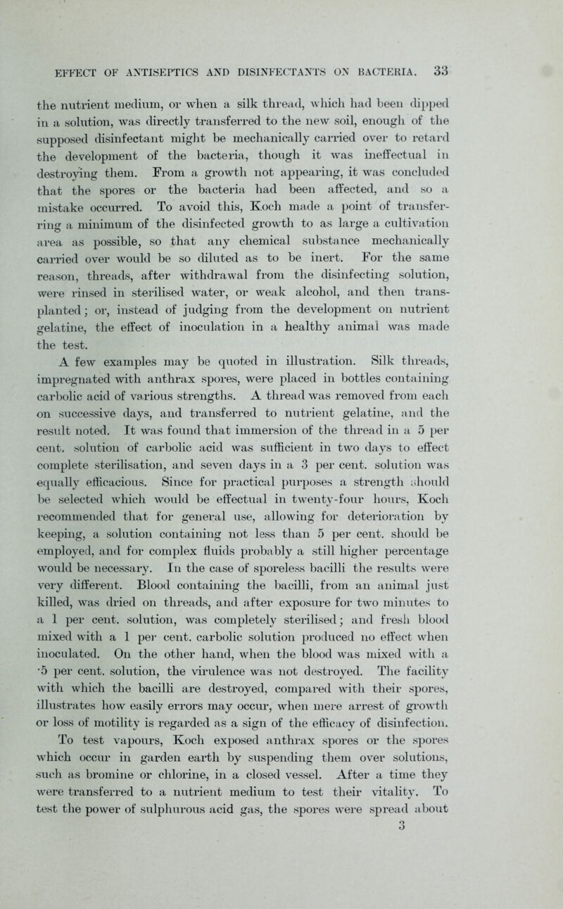 the nutrient medium, or when a silk thread, which had been dipped in a solution, was directly transferred to the new soil, enough of the supposed disinfectant might be mechanically carried over to retard the development of the bacteria, though it was ineffectual in destroying them. From a growth not appearing, it was concluded that the spores or the bacteria had been affected, and so a mistake occurred. To avoid this, Koch made a point of transfer- ring a minimum of the disinfected growth to as large a cultivation area as possible, so that any chemical substance mechanically carried over would be so diluted as to be inert. For the same reason, threads, after withdrawal from the disinfecting solution, were rinsed in sterilised water, or weak alcohol, and then trans- planted ; or, instead of judging from the development on nutrient gelatine, the effect of inoculation in a healthy animal was made the test. A few examples may be quoted in illustration. Silk threads, impregnated with anthrax spores, were placed in bottles containing carbolic acid of various strengths. A thread was removed from each on successive days, and transferred to nutrient gelatine, and the result noted. It was found that immersion of the thread in a 5 per cent, solution of carbolic acid was sufficient in two days to effect complete sterilisation, and seven days in a 3 per cent, solution was equally efficacious. Since for practical purposes a strength should be selected which would be effectual in twenty-four hours, Koch recommended that for general use, allowing for deterioration by keeping, a solution containing not less than 5 per cent, should be employed, and for complex fluids probably a still higher percentage would be necessary. In the case of sporeless bacilli the results were very different. Blood containing the bacilli, from an animal just killed, was dried on threads, and after exposure for two minutes to a 1 per cent, solution, was completely sterilised; and fresh blood mixed with a 1 per cent, carbolic solution produced no effect when inoculated. On the other hand, when the blood was mixed with a *5 per cent, solution, the virulence was not destroyed. The facility with which the bacilli are destroyed, compared with their spores, illustrates how easily errors may occur, when mere arrest of growth or loss of motility is regarded as a sign of the efficacy of disinfection. To test vapours, Koch exposed anthrax spores or the spores which occur in garden earth by suspending them over solutions, such as bromine or chlorine, in a closed vessel. After a time they were transferred to a nutrient medium to test their vitality. To test the power of sulphurous acid gas, the spores were spread about 3