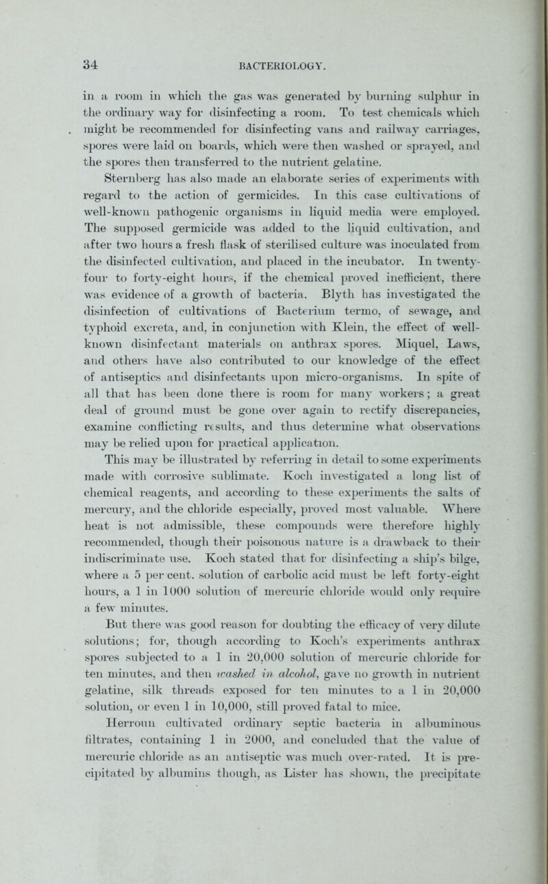 in a room in which the gas was generated by burning sulphur in the ordinary way for disinfecting a room. To test chemicals which might be recommended for disinfecting vans and railway carriages, spores were laid on boards, which were then washed or sprayed, and the spores then transferred to the nutrient gelatine. Sternberg has also made an elaborate series of experiments with regard to the action of germicides. In this case cultivations of well-known pathogenic organisms in liquid media were employed. The supposed germicide was added to the liquid cultivation, and after two hours a fresh flask of sterilised culture was inoculated from the disinfected cultivation, and placed in the incubator. In twenty- four to forty-eight hours, if the chemical proved inefficient, there was evidence of a growth of bacteria. Blyth has investigated the disinfection of cultivations of Bacterium termo, of sewage, and typhoid excreta, and, in conjunction with Klein, the effect of well- known disinfectant materials on anthrax spores. Miquel, Laws, and others have also contributed to our knowledge of the effect of antiseptics and disinfectants upon micro-organisms. In spite of all that has been done there is room for many workers; a great deal of ground must be gone over again to rectify discrepancies, examine conflicting results, and thus determine what observations may be relied upon for practical application. This may be illustrated by referring in detail to some experiments made with corrosive sublimate. Koch investigated a long list of chemical reagents, and according to these experiments the salts of mercury, and the chloride especially, proved most valuable. Where heat is not admissible, these compounds were therefore highly recommended, though their poisonous nature is a drawback to their indiscriminate use. Koch stated that for disinfecting a ship’s bilge, where a 5 per cent, solution of carbolic acid must be left forty-eight hours, a 1 in 1000 solution of mercuric chloride would only require a few minutes. But there was good reason for doubting the efficacy of very dilute solutions; for, though according to Koch’s experiments anthrax spores subjected to a 1 in 20,000 solution of mercuric chloride for ten minutes, and then washed in alcohol, gave no growth in nutrient gelatine, silk threads exposed for ten minutes to a 1 in 20,000 solution, or even 1 in 10,000, still proved fatal to mice. Herroun cultivated ordinary septic bacteria in albuminous filtrates, containing 1 in 2000, and concluded that the value of mercuric chloride as an antiseptic was much over-rated. It is pre- cipitated by albumins though, as Lister has shown, the precipitate