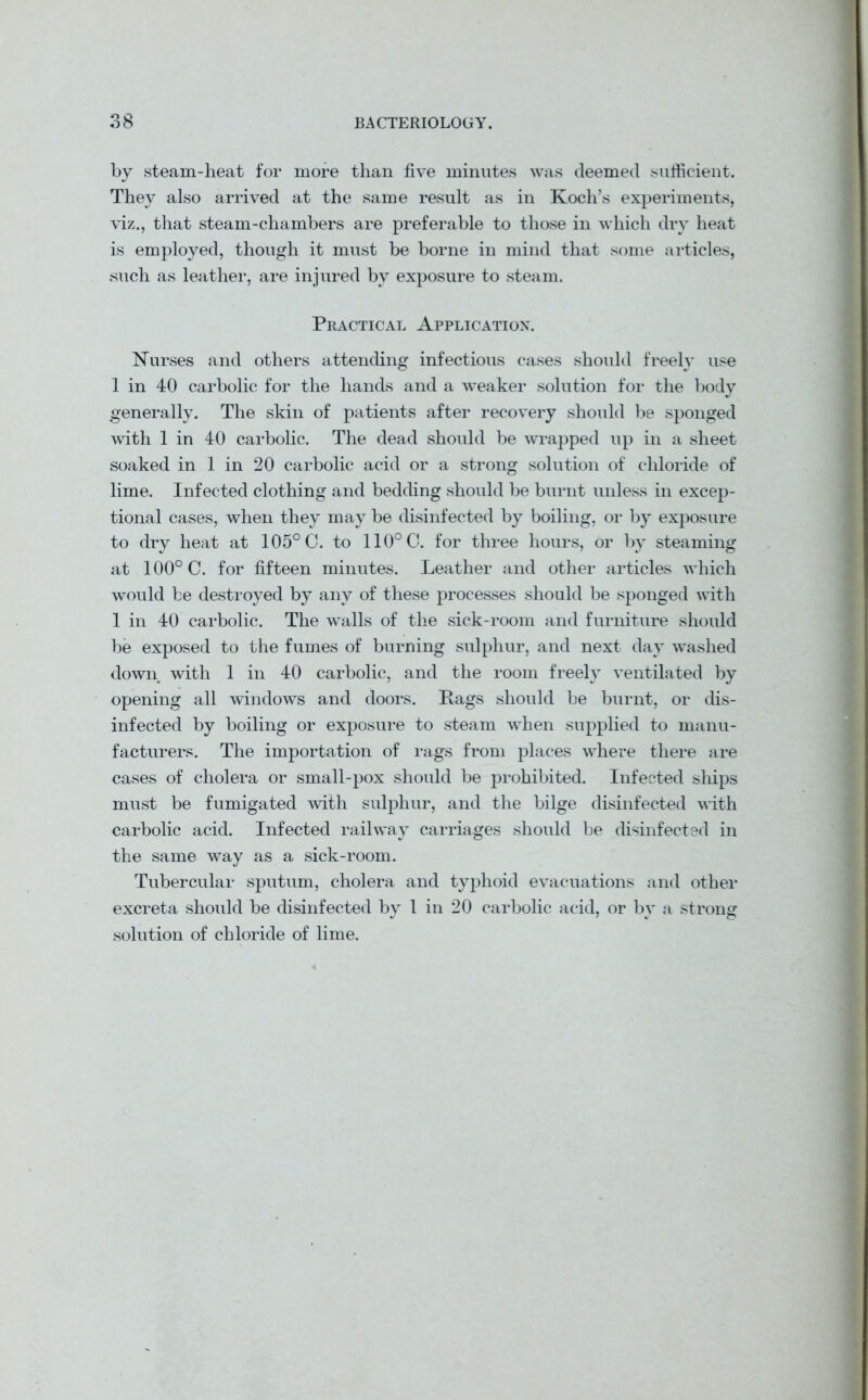 by steam-heat for more than five minutes was deemed sufficient. They also arrived at the same result as in Koch’s experiments, viz., that steam-chambers are preferable to those in which dry heat is employed, though it must be borne in mind that some articles, such as leather, are injured by exposure to steam. Practical Application. Nurses and others attending infectious cases should freely use 1 in 40 carbolic for the hands and a weaker solution for the body generally. The skin of patients after recovery should be sponged with 1 in 40 carbolic. The dead should be wrapped up in a sheet soaked in 1 in 20 carbolic acid or a strong solution of chloride of lime. Infected clothing and bedding should be burnt unless in excep- tional cases, when they may be disinfected by boiling, or by exposure to dry heat at 105° C. to 110° C. for three hours, or by steaming at 100° C. for fifteen minutes. Leather and other articles which would be destroyed by any of these processes should be sponged with 1 in 40 carbolic. The walls of the sick-room and furniture should be exposed to the fumes of burning sulphur, and next day washed down with 1 in 40 carbolic, and the room freely ventilated by opening all windows and doors. Hags should be burnt, or dis- infected by boiling or exposure to steam when supplied to manu- facturers. The importation of rags from places where there are cases of cholera or small-pox should be prohibited. Infected ships must be fumigated with sulphur, and the bilge disinfected with carbolic acid. Infected railway carriages should be disinfected in the same way as a sick-room. Tubercular sputum, cholera and typhoid evacuations and other excreta should be disinfected by 1 in 20 carbolic acid, or by a strong solution of chloride of lime.