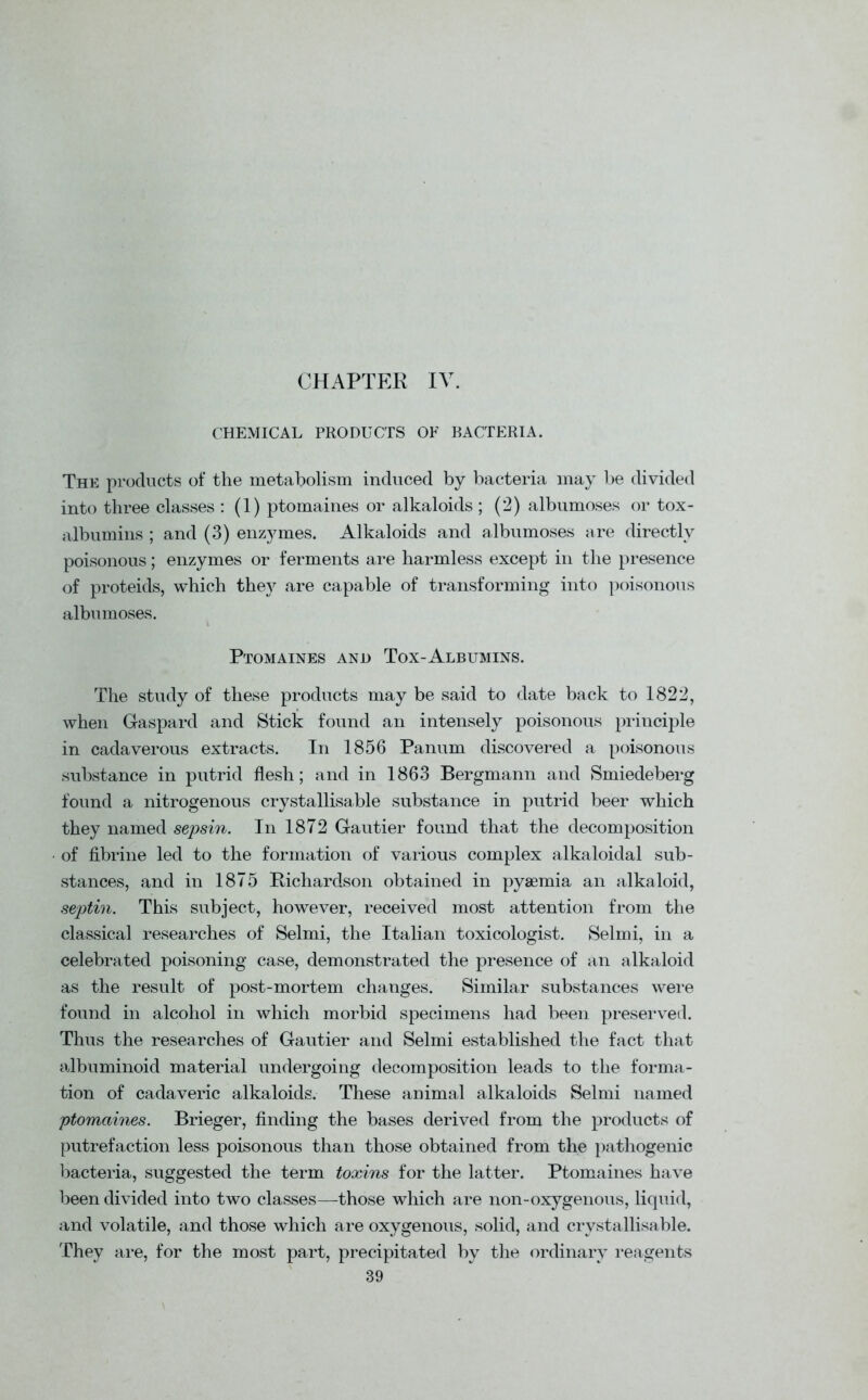 CHAPTER IV. CHEMICAL PRODUCTS OF BACTERIA. The products of the metaholism induced by bacteria may be divided into three classes : (1) ptomaines or alkaloids ; (2) albumoses or tox- albumins ; and (3) enzymes. Alkaloids and albumoses are directly poisonous; enzymes or ferments are harmless except in the presence of proteids, which they are capable of transforming into poisonous albumoses. Ptomaines and Tox-Albumins. The study of these products may be said to date back to 1822, when Gaspard and Stick found an intensely poisonous principle in cadaverous extracts. In 1856 Panum discovered a poisonous substance in putrid flesh; and in 1863 Bergmann and Smiedeberg found a nitrogenous crystallisable substance in putrid beer which they named sepsin. In 1872 Gautier found that the decomposition of fibrine led to the formation of various complex alkaloidal sub- stances, and in 1875 Richardson obtained in pyaemia an alkaloid, septin. This subject, however, received most attention from the classical researches of Selmi, the Italian toxicologist. Selmi, in a celebrated poisoning case, demonstrated the presence of an alkaloid as the result of post-mortem changes. Similar substances were found in alcohol in which morbid specimens had been preserved. Thus the researches of Gautier and Selmi established the fact that albuminoid material undergoing decomposition leads to the forma- tion of cadaveric alkaloids. These animal alkaloids Selmi named ptomaines. Brieger, finding the bases derived from the products of putrefaction less poisonous than those obtained from the pathogenic bacteria, suggested the term toxins for the latter. Ptomaines have been divided into two classes—those which are non-oxygenous, liquid, and volatile, and those which are oxygenous, solid, and crystallisable. They are, for the most part, precipitated by the ordinary reagents