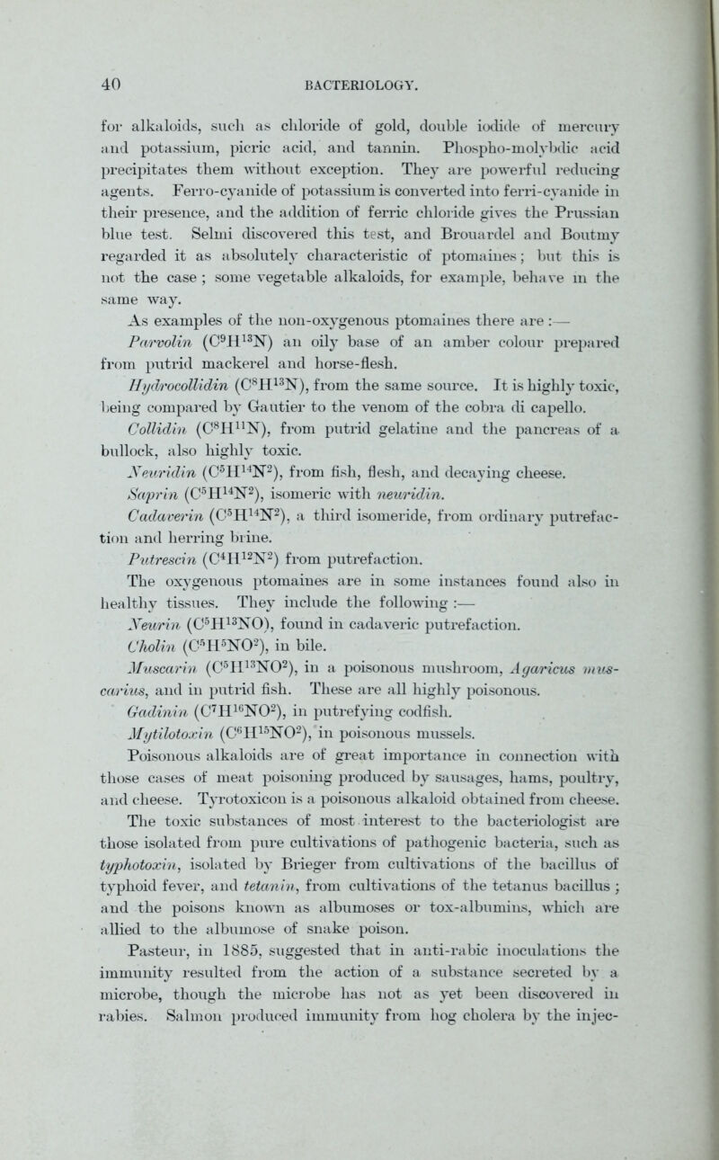 for alkaloids, such as chloride of gold, double iodide of mercury and potassium, picric acid, and tannin. Phospho-molybdic acid precipitates them without exception. They are powerful reducing agents. Ferro-cyanide of potassium is converted into ferri-cyanide in their presence, and the addition of ferric chloride gives the Prussian blue test. Selmi discovered this test, and Brouardel and Boutrny regarded it as absolutely characteristic of ptomaines; but this is not the case ; some vegetable alkaloids, for example, behave m the same way. As examples of the non-oxygenous ptomaines there are:— Parvolin (C9H13N) an oily base of an amber colour prepared from putrid mackerel and horse-flesh. Hydrocollidin (C8H13N), from the same source. It is highly toxic, being compared by Gautier to the venom of the cobra di capello. Collidin (C8HnN), from putrid gelatine and the pancreas of a bullock, also highly toxic. Neuridin (C5H14N2), from fish, flesh, and decaying cheese. Sciprin (C5H14N2), isomeric with neuridin. Cadaverin (C5H14N2), a third isomeride, from ordinary putrefac- tion and herring brine. Putrescin (C4H12N2) from putrefaction. The oxygenous ptomaines are in some instances found also in healthy tissues. They include the following :— Neurin (C5H13NO), found in cadaveric putrefaction. Cholin (C5H5N02), in bile. Muscarin (C5H13N02), in a poisonous mushroom, Agaricus mus- carius, and in putrid fish. These are all highly poisonous. Gadinin (C7H16N02), in putrefying codfish. Mytilotoxin (C6H15N02), in poisonous mussels. Poisonous alkaloids are of great importance in connection with those cases of meat poisoning produced by sausages, hams, poultry, and cheese. Tyrotoxicon is a poisonous alkaloid obtained from cheese. The toxic substances of most interest to the bacteriologist are those isolated from pure cultivations of pathogenic bacteria, such as typhotoxin, isolated by Brieger from cultivations of the bacillus of typhoid fever, and tetanin, from cultivations of the tetanus bacillus ; and the poisons known as albumoses or tox-albumins, which are allied to the albumose of snake poison. Pasteur, in 1885, suggested that in anti-rabic inoculations the immunity resulted from the action of a substance secreted by a microbe, though the microbe has not as yet been discovered in rabies. Salmon produced immunity from hog cholera by the injec-