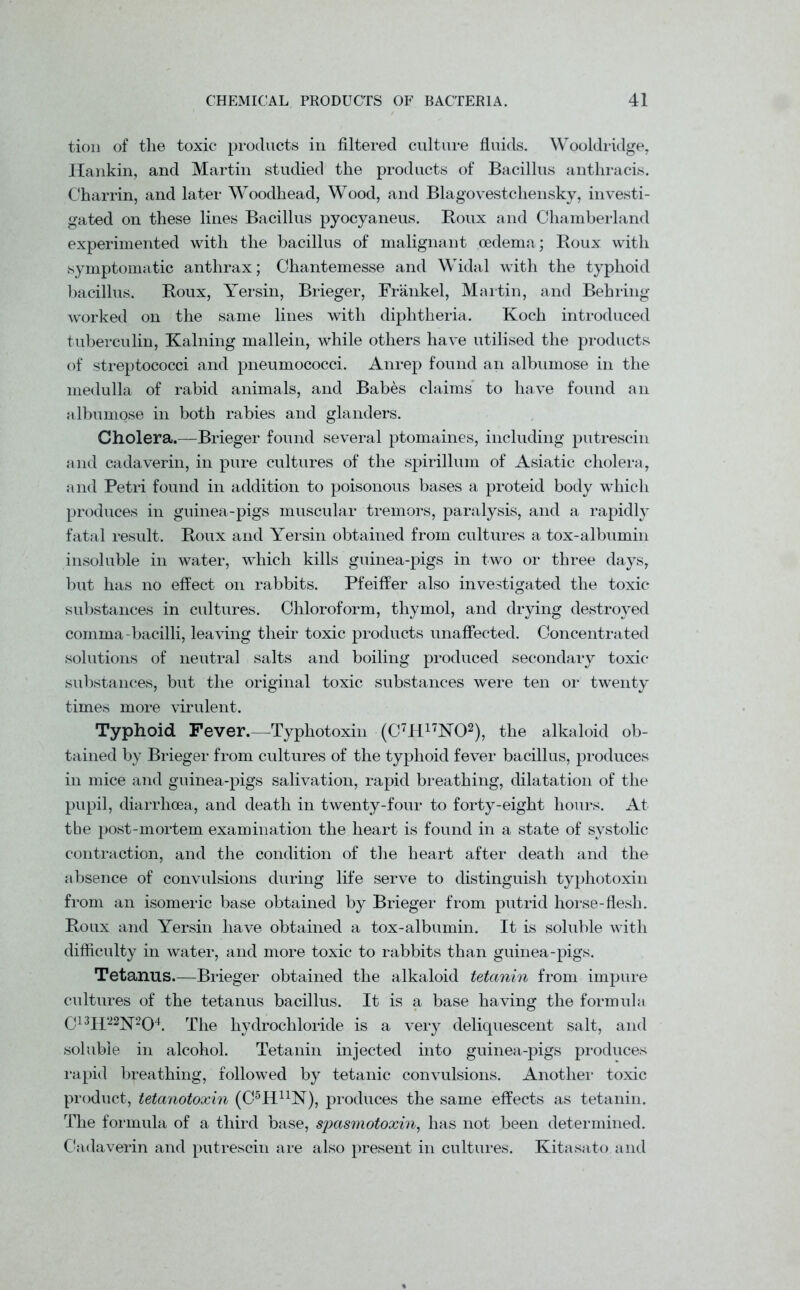 tion of the toxic products in filtered culture fluids. Wooldridge, ITankin, and Martin studied the products of Bacillus anthracis. Charrin, and later Woodhead, Wood, and Blagovestchensky, investi- gated on these lines Bacillus pyocyaneus. Boux and Chamberland experimented with the bacillus of malignant oedema; Roux with symptomatic anthrax; Chantemesse and Widal with the typhoid bacillus. Roux, Yersin, Brieger, Frankel, Martin, and Behring worked on the same lines with diphtheria. Koch introduced tuberculin, Kalning mallein, while others have utilised the products of streptococci and pneumococci. Anrep found an albumose in the medulla of rabid animals, and Babes claims to have found an albumose in both rabies and glanders. Cholera.—Brieger found several ptomaines, including putrescin and cadaverin, in pure cultures of the spirillum of Asiatic cholera, and Petri found in addition to poisonous bases a proteid body which produces in guinea-pigs muscular tremors, paralysis, and a rapidly fatal result. Roux and Yersin obtained from cultures a tox-albumin insoluble in water, which kills guinea-pigs in two or three days, but has no effect on rabbits. Pfeiffer also investigated the toxic substances in cultures. Chloroform, thymol, and drying destroyed comma-bacilli, leaving their toxic products unaffected. Concentrated solutions of neutral salts and boiling produced secondary toxic substances, but the original toxic substances were ten or twenty times more virulent. Typhoid Fever.—Typhotoxin (C7H17N02), the alkaloid ob- tained by Brieger from cultures of the typhoid fever bacillus, produces in mice and guinea-pigs salivation, rapid breathing, dilatation of the pupil, diarrhoea, and death in twenty-four to forty-eight hours. At the post-mortem examination the heart is found in a state of systolic contraction, and the condition of the heart after death and the absence of convulsions during life serve to distinguish typhotoxin from an isomeric base obtained by Brieger from putrid horse-flesh. Roux and Yersin have obtained a tox-albumin. It is soluble with difficulty in water, and more toxic to rabbits than guinea-pigs. Tetanus.—Brieger obtained the alkaloid tetanin from impure cultures of the tetanus bacillus. It is a base having the formula C13H‘22N204. The hydrochloride is a very deliquescent salt, and soluble in alcohol. Tetanin injected into guinea-pigs produces rapid breathing, followed by tetanic convulsions. Another toxic product, tetanotoxin (C5HlrN), produces the same effects as tetanin. The formula of a third base, spasmotoxin, has not been determined. Cadaverin and putrescin are also present in cultures. Kitasato and