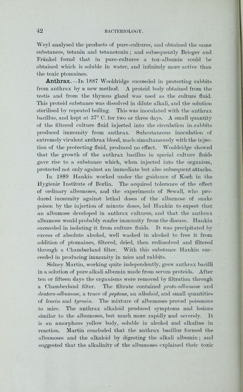 Weyl analysed the products of pure-cultures, and obtained the same substances, tetanin and tetanotoxin; and subsequently Brieger and IVankel found that in pure-cultures a tox-albumin could be obtained which is soluble in water, and infinitely more active than the toxic ptomaines. Anthrax.—In 1887 Wooldridge succeeded in protecting rabbits from anthrax by a new method. A proteid body obtained from the testis and from the thymus gland was used as the culture fluid. This proteid substance was dissolved in dilute alkali, and the solution sterilised by repeated boiling. This was inoculated with the anthrax bacillus, and kept at 37° C. for two or three days. A small quantity of the filtered culture fluid injected into the circulation in.rabbits produced immunity from anthrax. Subcutaneous inoculation of extremely virulent anthrax blood, made simultaneously with the injec- tion of the protecting fluid, produced no effect. Wooldridge showed that the growth of the anthrax bacillus in special culture fluids gave rise to a substance which, when injected into the organism, protected not only against an immediate but also subsequent attacks. In 1889 Hankin worked under the guidance of Koch in the Hygienic Institute of Berlin. The acquired tolerance of the effect of ordinary albumoses, and the experiments of Sewall, who pro- duced immunity against lethal doses of the albumose of snake poison by the injection of minute doses, led Hankin to expect that an albumose developed in anthrax cultures, and that the anthrax albumose would probably confer immunity from the disease. Hankin succeeded in isolating it from culture fluids. It was precipitated by excess of absolute alcohol, well washed in alcohol to free it from addition of ptomaines, filtered, dried, then redissolved and filtered through a Chamberland filter. With this substance Hankin suc- ceeded in producing immunity in mice and rabbits. Sidney Martin, working quite independently, grew anthrax bacilli in a solution of pure alkali albumin made from serum proteids. After ten or fifteen days the organisms were removed by filtration through a Chamberland filter. The filtrate contained proto-albumose and deutero-albumose, a trace of peptone, an alkaloid, and small quantities of leucin and tyrosin. The mixture of albumoses proved poisonous to mice. The anthrax alkaloid produced symptoms and lesions similar to the albumoses, but much more rapidly and severely. It is an amorphous yellow body, soluble in alcohol and alkaline in reaction. Martin concluded that the anthrax bacillus formed the albumoses and the alkaloid by digesting the alkali albumin; and suggested that the alkalinity of the albumoses explained their toxic