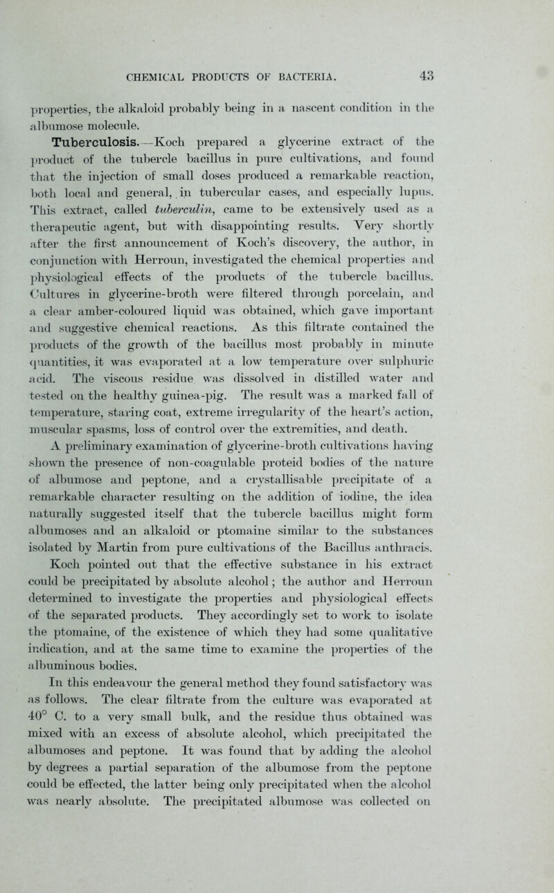 properties, the alkaloid probably being in a nascent condition in the albumose molecule. Tuberculosis.—Koch prepared a glycerine extract of the product of the tubercle bacillus in pure cultivations, and found that the injection of small doses produced a remarkable reaction, both local and general, in tubercular cases, and especially lupus. This extract, called tuberculin, came to be extensively used as a therapeutic agent, but with disappointing results. Very shortly after the first announcement of Koch’s discovery, the author, in conjunction with Herroun, investigated the chemical properties and physiological effects of the products of the tubercle bacillus. Cultures in glycerine-broth were filtered through porcelain, and a clear amber-coloured liquid was obtained, which gave important and suggestive chemical reactions. As this filtrate contained the products of the growth of the bacillus most probably in minute quantities, it was evaporated at a low temperature over sulphuric acid. The viscous residue was dissolved in distilled water and tested on the healthy guinea-pig. The result was a marked fall of temperature, staring coat, extreme irregularity of the heart’s action, muscular spasms, loss of control over the extremities, and death. A preliminary examination of glycerine-broth cultivations having shown the presence of non-coagulable proteid bodies of the nature of albumose and peptone, and a crystallisable precipitate of a remarkable character resulting on the addition of iodine, the idea naturally suggested itself that the tubercle bacillus might form albumoses and an alkaloid or ptomaine similar to the substances isolated by Martin from pure cultivations of the Bacillus anthracis. Koch pointed out that the effective substance in his extract could be precipitated by absolute alcohol; the author and Herroun determined to investigate the properties and physiological effects of the separated products. They accordingly set to work to isolate the ptomaine, of the existence of which they had some qualitative indication, and at the same time to examine the properties of the albuminous bodies. In this endeavour the general method they found satisfactory was as follows. The clear filtrate from the culture was evaporated at 40° C. to a very small bulk, and the residue thus obtained was mixed with an excess of absolute alcohol, which precipitated the albumoses and peptone. It was found that by adding the alcohol by degrees a partial separation of the albumose from the peptone could be effected, the latter being only precipitated when the alcohol was nearly absolute. The precipitated albumose was collected on