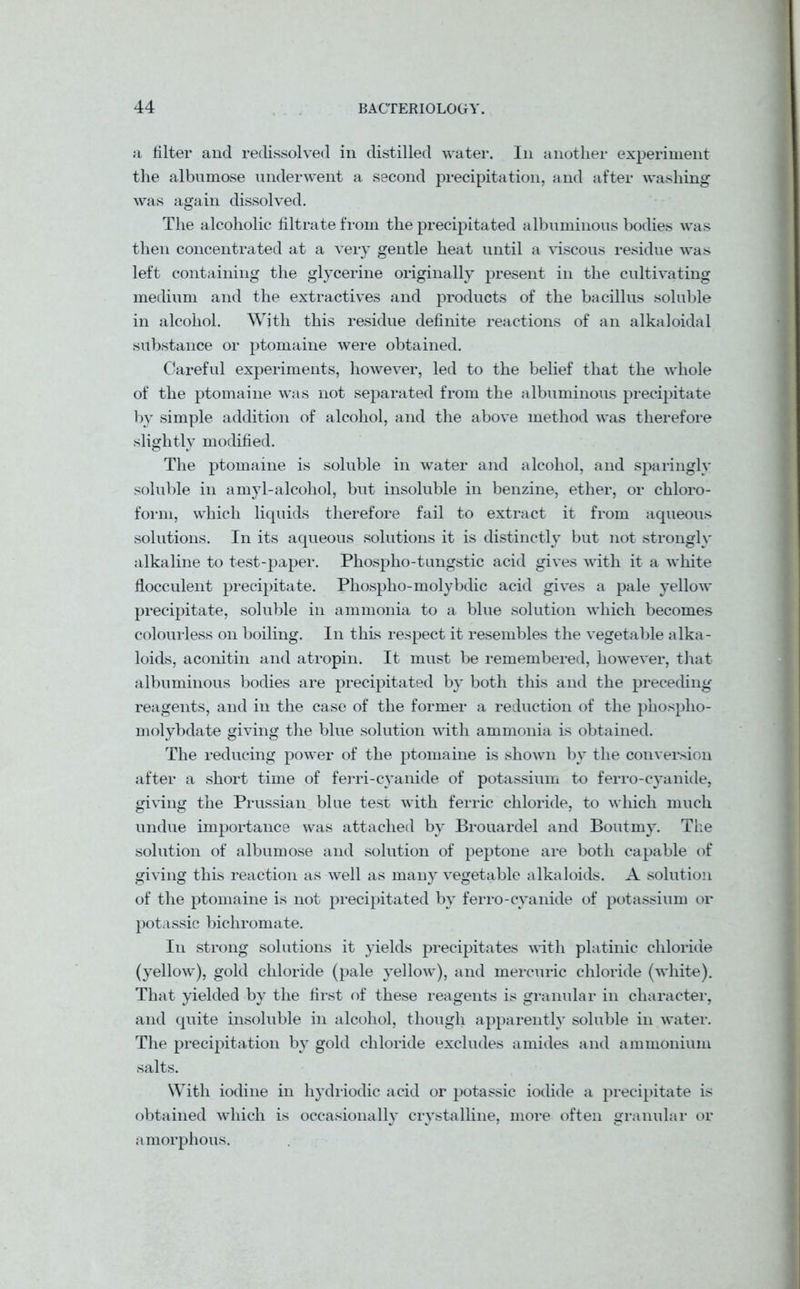 a filter and reclissolved in distilled water. In another experiment the albumose underwent a second precipitation, and after washing was again dissolved. The alcoholic filtrate from the precipitated albuminous bodies was then concentrated at a very gentle heat until a viscous residue was left containing the glycerine originally present in the cultivating medium and the extractives and products of the bacillus soluble in alcohol. With this residue definite reactions of an alkaloidal substance or ptomaine were obtained. Careful experiments, however, led to the belief that the whole of the ptomaine was not separated from the albuminous precipitate by simple addition of alcohol, and the above method was therefore slightly modified. The ptomaine is soluble in water and alcohol, and sparingly soluble in amyl-alcohol, but insoluble in benzine, ether, or chloro- form, which liquids therefore fail to extract it from aqueous solutions. In its aqueous solutions it is distinctly but not strongly alkaline to test-paper. Phospho-tungstic acid gives with it a white flocculent precipitate. Phospho-molybdic acid gives a pale yellow precipitate, soluble in ammonia to a blue solution which becomes colourless on boiling. In this respect it resembles the vegetable alka- loids, aconitin and atropin. It must be remembered, however, that albuminous bodies are precipitated by both this and the preceding reagents, and in the case of the former a reduction of the phosplio- molybdate giving the blue solution with ammonia is obtained. The reducing power of the ptomaine is shown by the conversion after a short time of ferri-cyanide of potassium to ferro-cyanide, giving the Prussian blue test with ferric chloride, to which much undue importance was attached by Brouardel and Boutmy. The solution of albumose and solution of peptone are both capable of giving this reaction as well as many vegetable alkaloids. A solution of the ptomaine is not precipitated by ferro-cyanide of potassium or potassic bichromate. In strong solutions it yields precipitates with platinic chloride (yellow), gold chloride (pale yellow), and mercuric chloride (white). That yielded by the first of these reagents is granular in character, and quite insoluble in alcohol, though apparently soluble in water. The precipitation by gold chloride excludes amides and ammonium salts. With iodine in hydriodic acid or potassic iodide a precipitate is obtained which is occasionally crystalline, more often granular or J J ' c amorphous.