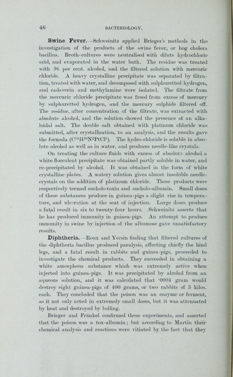 Swine Fever.—Schweinitz applied Brieger’s methods in the investigation of the products of the swine fever, or hog cholera bacillus. Broth-cultures were neutralised with dilute hydrochloric acid, and evaporated in the water bath. The residue was treated with 96 per cent, alcohol, and the filtered solution with mercuric chloride. A heavy crystalline precipitate was separated by filtra- tion, treated with water, and decomposed with sulphuretted hydrogen, and cadaverin and methylamine were isolated. The filtrate from the mercuric chloride precipitate was freed from excess of mercury by sulphuretted hydrogen, and the mercury sulphide filtered off. The residue, after concentration of the filtrate, -was extracted with absolute alcohol, and the solution showed the presence of an alka- loidal salt. The double salt obtained with platinum chloride was submitted, after crystallisation, to an analysis, and the results gave the formula (C14H34N2PtCl6). The hydro-chloride is soluble in abso- lute alcohol as well as in water, and produces needle-like crystals. On treating the culture fluids with excess of absolute alcohol a white flocculent precipitate was obtained partly soluble in water, and re-precipitated by alcohol. It was obtained in the form of white crystalline plates. A watery solution gives almost insoluble needle- crystals on the addition of platinum chloride. These products were respectively termed sucholo-toxin and sucholo-albumin. Small doses of these substances produce in guinea-pigs a slight rise in tempera- ture, and ulceration at the seat of injection. Large doses produce a fatal result in six to twenty-four hours. . Schweinitz asserts that he has produced immunity in guinea-pigs. An attempt to produce immunity in swine by injection of the albumose gave unsatisfactory results. Diphtheria.—Roux and Yersin finding that filtered cultures of the diphtheria bacillus produced paralysis, affecting chiefly the hind legs, and a fatal result in rabbits and guinea-pigs, proceeded to investigate the chemical products. They succeeded in obtaining a white amorphous substance which was extremely active when injected into guinea-pigs. It was precipitated by alcohol from an aqueous solution, and it was calculated that *0004 gram would destroy eight guinea-pigs of 400 grams, or two rabbits of 3 kilos, each. They concluded that the poison was an enzyme or ferment, as it not only acted in extremely small doses, but it was attenuated by heat and destroyed by boiling. Brieger and Fr'ankel confirmed these experiments, and asserted that the poison was a tox-albumin; but according to Martin then* chemical analysis and reactions were vitiated by the fact that thev