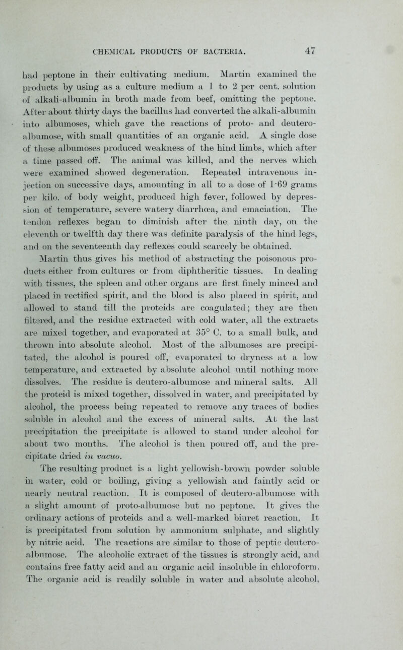 had peptone in their cultivating medium. Martin examined the products by using as a culture medium a 1 to 2 per cent, solution of alkali-albumin in broth made from beef, omitting the peptone. After about thirty days the bacillus had converted the alkali-albumin into albumoses, which gave the reactions of proto- and deutero- albumose, with small quantities of an organic acid. A single dose of these albumoses produced weakness of the hind limbs, which after a time passed off. The animal was killed, and the nerves which were examined showed degeneration. Repeated intravenous in- jection on successive days, amounting in all to a dose of T69 grams per kilo, of body weight, produced high fever, followed by depres- sion of temperature, severe watery diarrhoea, and emaciation. The tendon reflexes began to diminish after the ninth day, on the eleventh or twelfth day there was definite paralysis of the hind legs, and on the seventeenth day reflexes could scarcely be obtained. Martin thus gives his method of abstracting the poisonous pro- ducts either from cultures or from diphtheritic tissues. In dealing with tissues, the spleen and other organs are first finely minced and placed in rectified spirit, and the blood is also placed in spirit, and allowed to stand till the proteids are coagulated; they are then filtered, and the residue extracted with cold water, all the extracts are mixed together, and evaporated at 35° C. to a small bulk, and thrown into absolute alcohol. Most of the albumoses are precipi- tated, the alcohol is poured off, evaporated to dryness at a low temperature, and extracted by absolute alcohol until nothing more dissolves. The residue is deutero-albumose and mineral salts. All the proteid is mixed together, dissolved in water, and precipitated by alcohol, the process being repeated to remove any traces of bodies soluble in alcohol and the excess of mineral salts. At the last precipitation the precipitate is allowed to stand under alcohol for about two months. The alcohol is then poured off, and the pre- cipitate dried in vacuo. The resulting product is a light yellowish-brown powder soluble in water, cold or boiling, giving a yellowish and faintly acid or nearly neutral reaction. It is composed of deutero-albumose with a slight amount of proto-albumose but no peptone. It gives the ordinary actions of proteids and a well-marked biuret reaction. It is precipitated from solution by ammonium sulphate, and slightly by nitric acid. The reactions are similar to those of peptic deutero- albumose. The alcoholic extract of the tissues is strongly acid, and contains free fatty acid and an organic acid insoluble in chloroform. The organic acid is readily soluble in water and absolute alcohol,