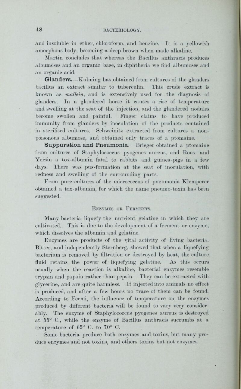 and insoluble in ether, chloroform, and benzine. It is a yellowish amorphous body, becoming a deep brown when made alkaline. Martin concludes that whereas the Bacillus anthracis produces albumoses and an organic base, in diphtheria we find albumoses and an organic acid. Glanders.—Kalming has obtained from cultures of the glanders bacillus an extract similar to tuberculin. This crude extract is known as mullein, and is extensively used for the diagnosis of glanders. In a glandered horse it causes a rise of temperature and swelling at the seat of the injection, and the glandered nodules become swollen and painful. Finger claims to have produced immunity from glanders by inoculation of the products contained in sterilised cultures. Schweinitz extracted from cultures a non- poisonous albumose, and obtained only traces of a ptomaine. Suppuration and Pneumonia.—Brieger obtained a ptomaine from cultures of Staphylococcus pyogenes aureus, and Roux and Yersin a tox-albumin fatal to rabbits and guinea-pigs in a few days. There was pus-formation at the seat of inoculation, with redness and swelling of the surrounding parts. From pure-cultures of the micrococcus of pneumonia Klemperer obtained a tox-albumin, for which the name pneumo-toxin has been suggested. Enzymes or Ferments. Many bacteria liquefy the nutrient gelatine m which they are cultivated. This is due to the development of a ferment or enzyme, which dissolves the albumin and gelatine. Enzymes are products of the vital activity of living bacteria. Bitter, and independently Sternberg, showed that wThen a liquefying bacterium is removed by filtration or destroyed by heat, the culture fluid retains the power of liquefying gelatine. As this occurs usually when the reaction is alkaline, bacterial enzymes resemble trypsin and papain rather than pepsin. They can be extracted with glycerine, and are quite harmless. If injected into animals no effect is produced, and after a few hours no trace of them can be found. According to Fermi, the influence of temperature on the enzymes produced by different bacteria will be found to vary very consider- ably. The enzyme of Staphylococcus pyogenes aureus is destroyed at 55° C., while the enzyme of Bacillus anthracis succumbs at a temperature of 65° C. to 70° C. Some bacteria produce both enzymes and toxins, but many pro- duce enzymes and not toxins, and others toxins but not enzymes.