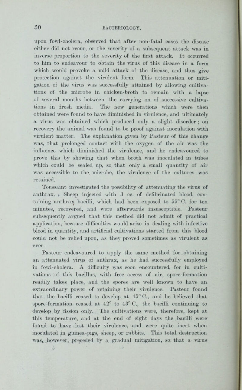 upon fowl-cholera, observed that after non-fatal cases the disease either did not recur, or the severity of a subsequent attack -was in inverse proportion to the severity of the first attack. It occurred to him to endeavour to obtain the virus of this disease in a form which would provoke a mild attack of the disease, and thus give protection against the virulent form. This attenuation or miti- gation of the virus was successfully attained by allowing cultiva- tions of the microbe in chicken-broth to remain with a lapse of several months between the carrying on of successive cultiva- tions in fresh media. The new generations which were then obtained were found to have diminished in virulence, and ultimately a virus was obtained which produced only a slight disorder ; on recovery the animal was found to be proof against inoculation with virulent matter. The explanation given by Pasteur of this change was, that prolonged contact with the oxygen of the air was the influence which diminished the virulence, and he endeavoured to prove this by showing that when broth was inoculated in tubes which could be sealed up, so that only a small quantity of air was accessible to the microbe, the virulence of the cultures was retained. Toussaint investigated the possibility of attenuating the virus of anthrax. * Sheep injected with 3 cc. of defibrinated blood, con- taining anthrax bacilli, which had been exposed to 55° C. for ten minutes, recovered, and were afterwards insusceptible. Pasteur subsequently argued that this method did not admit of practical application, because difficulties would arise in dealing with infective blood in quantity, and artificial cultivations started from this blood could not be relied upon, as they proved sometimes as virulent as ever. Pasteur endeavoured to apply the same method for t obtaining an attenuated virus of anthrax, as he had successfully employed in fowl-cholera. A difficulty was soon encountered, for in culti- vations of this bacillus, with free access of air, spore-formation readily takes place, and the spores are well known to have an extraordinary powder of retaining their virulence. Pasteur found that the bacilli ceased to develop at 45° C., and he believed that spore-formation ceased at 42° to 43c C., the bacilli continuing to develop by fission only. The cultivations were, therefore, kept at this temperature, and at the end of eight days the bacilli were found to have lost their virulence, and were quite inert when inoculated in guinea-pigs, sheep, or rabbits. This total destruction was, however, preceded by a gradual mitigation, so. that a virus