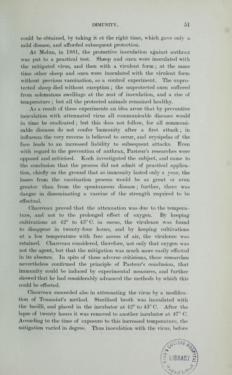 could be obtained, by taking it at the right time, which gave only a mild disease, and afforded subsequent protection. At Melun, in 1881, the protective inoculation against anthrax was put to a practical test. Sheep and oxen were inoculated with the mitigated virus, and then with a virulent form; at the same time other sheep and oxen were inoculated with the virulent form without previous vaccination, as a control experiment. The unpro- tected sheep died without exception; the unprotected oxen suffered from cedematous swellings at the seat of inoculation, and a rise of temperature ; but all the protected animals remained healthy. As a result of these experiments an idea arose that by preventive inoculation with attenuated virus all communicable diseases would in time be eradicated; but this does not follow, for all communi- cable diseases do not confer immunity after a first attack; in influenza the very reverse is believed to occur, and erysipelas of the face leads to an increased liability to subsequent attacks. Even with regard to the prevention of anthrax, Pasteur’s researches were opposed and criticised. Koch investigated the subject, and came to the conclusion that the process did not admit of practical applica- tion, chiefly on the ground that as immunity lasted only a year, the losses from the vaccination process would be as great or even greater than from the spontaneous disease; further, there was danger in disseminating a vaccine of the strength required to be effectual. Chauveau proved that the attenuation was due to the tempera- ture, and not to the prolonged effect of oxygen. By keeping cultivations at 42° to 43° C. in vacuo, the virulence was found to disappear in twenty-four hours, and by keeping cultivations at a low temperature with free access of air, the virulence was retained. Chauveau considered, therefore, not only that oxygen was not the agent, but that the mitigation was much more easily effected in its absence. In spite of these adverse criticisms, these researches nevertheless confirmed the principle of Pasteur's conclusion, that immunity could be induced by experimental measures, and further showed that he had considerably advanced the methods by which this could be effected. Chauveau succeeded also in attenuating the virus by a modifica- tion of Toussaint’s method. Sterilised broth was inoculated with the bacilli, and placed in the incubator at 42° to 43° C. After the lapse of twenty hours it wsLs removed to another incubator at 47° C. According to the time of exposure to this increased temperature, the mitigation varied in degree. Thus inoculation with the virus, before