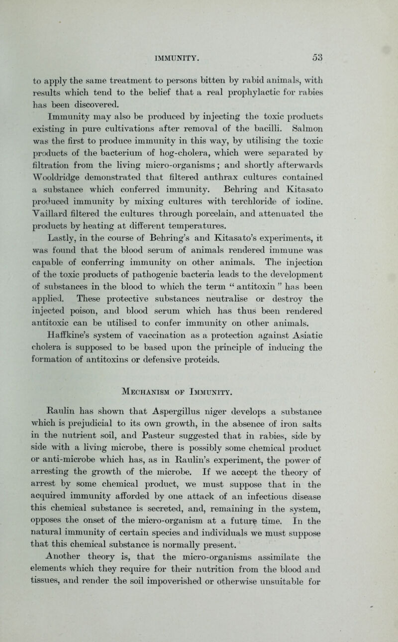 to apply the same treatment to persons bitten by rabid animals, with results which tend to the belief that a real prophylactic for rabies has been discovered. Immunity may also be produced by injecting the toxic products existing in pure cultivations after removal of the bacilli. Salmon was the first to produce immunity in this way, by utilising the toxic products of the bacterium of hog-cholera, which were separated by filtration from the living micro-organisms; and shortly afterwards Wooldridge demonstrated that filtered anthrax cultures contained a substance which conferred immunity. Behring and Kitasato produced immunity by mixing cultures with terchloride of iodine. Vaillard filtered the cultures through porcelain, and attenuated the products by heating at different temperatures. Lastly, in the course of Behring’s and Kitasato’s experiments, it was found that the blood serum of animals rendered immune was capable of conferring immunity on other animals. The injection of the toxic products of pathogenic bacteria leads to the development of substances in the blood to which the term “ antitoxin ” has been applied. These protective substances neutralise or destroy the injected poison, and blood serum which has thus been rendered antitoxic can be utilised to confer immunity on other animals. Haffkine’s system of vaccination as a protection against Asiatic cholera is supposed to be based upon the principle of inducing the formation of antitoxins or defensive proteids. Mechanism of Immunity. Baulin has shown that Aspergillus niger develops a substance which is prejudicial to its own growth, in the absence of iron salts in the nutrient soil, and Pasteur suggested that in rabies, side by side with a living microbe, there is possibly some chemical product or anti-microbe which has, as in Baulin’s experiment, the power of arresting the growth of the microbe. If we accept the theory of arrest by some chemical product, we must suppose that in the acquired immunity afforded by one attack of an infectious disease this chemical substance is secreted, and, remaining in the system, opposes the onset of the micro-organism at a future time. In the natural immunity of certain species and individuals we must suppose that this chemical substance is normally present. Another theory is, that the micro-organisms assimilate the elements which they require for their nutrition from the blood and tissues, and render the soil impoverished or otherwise unsuitable for