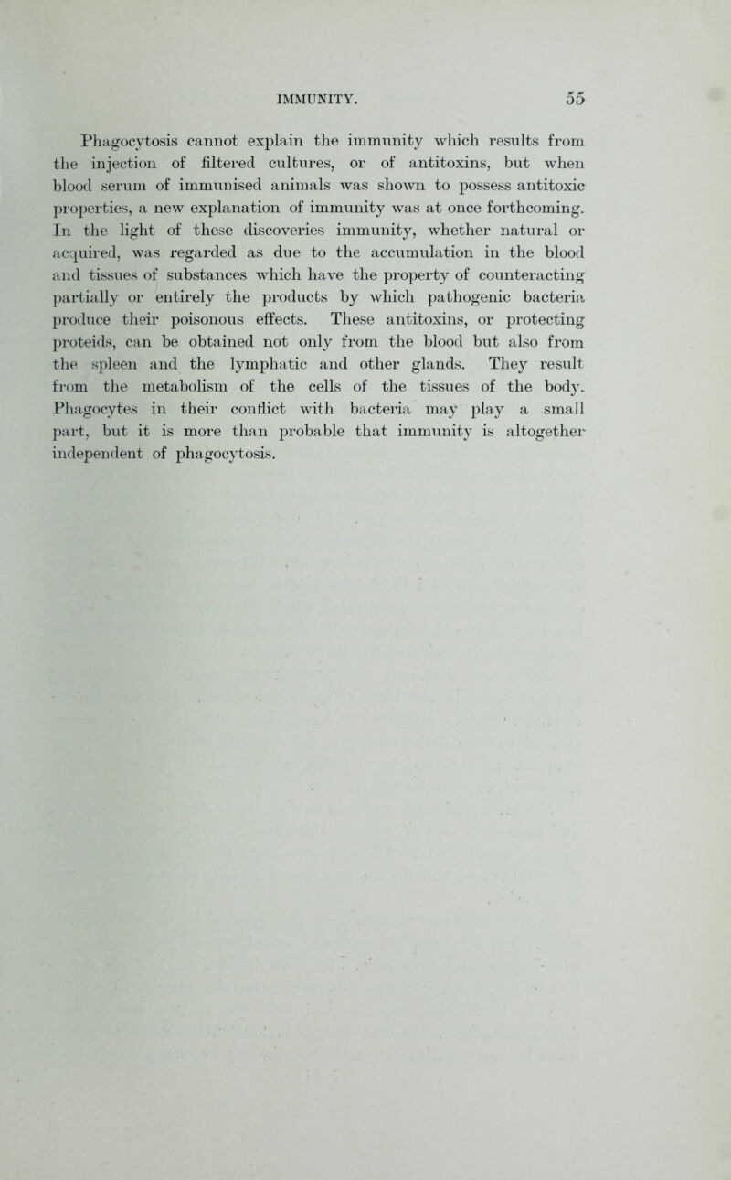 Phagocytosis cannot explain the immunity which results from the injection of filtered cultures, or of antitoxins, but when blood serum of immunised animals was shown to possess antitoxic properties, a new explanation of immunity was at once forthcoming. In the light of these discoveries immunity, whether natural or acquired, was regarded as due to the accumulation in the blood and tissues of substances which have the property of counteracting partially or entirely the products by which pathogenic bacteria produce their poisonous effects. These antitoxins, or protecting proteids, can be obtained not only from the blood but also from the spleen and the lymphatic and other glands. They result from the metabolism of the cells of the tissues of the body. Phagocytes in their conflict with bacteria may play a small part, but it is more than probable that immunity is altogether independent of phagocytosis.