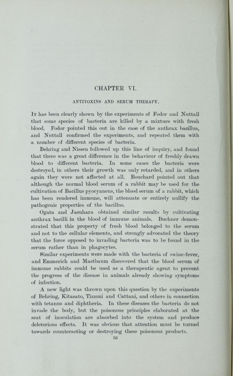 CHAPTER VI. ANTITOXINS AND SERUM THERAPY. It has been clearly shown by the experiments of Fodor and Nuttall that some species of bacteria are killed by a mixture with fresh blood. Fodor pointed this out in the case of the anthrax bacillus, and Nutt-all confirmed the experiments, and repeated them -with a number of different species of bacteria. Behring and Nissen followed up this line of inquiry, and found that there was a great difference in the behaviour of freshly drawn blood to different bacteria. In some cases the bacteria were destroyed, in others their growth was only retarded, and in others again they were not affected at all. Bouchard pointed out that although the normal blood serum of a rabbit may be used for the cultivation of Bacillus pyocyaneus, the blood serum of a rabbit, which has been rendered immune, will attenuate or entirely nullify the pathogenic properties of the bacillus. Ogata and Jasuhara obtained similar results by cultivating anthrax bacilli in the blood of immune animals. Buchner demon- strated that this property of fresh blood belonged to the serum and not to the cellular elements, and strongly advocated the theory that the force opposed to invading bacteria was to be found in the serum rather than in phagocytes. Similar experiments were made with the bacteria of swine-fever, and Emmerich and Mastbaum discovered that the blood serum of immune rabbits could be used as a therapeutic agent to prevent the progress of the disease in animals already showing symptoms of infection. A new light was thrown upon this question by the experiments of Behring, Kitasato, Tizzoni and Cattani, and others in connection with tetanus and diphtheria. In these diseases the bacteria do not invade the body, but the poisonous principles elaborated at the seat of inoculation are absorbed into the system and produce deleterious effects. It was obvious that attention must be turned towards counteracting or destroying these poisonous products.