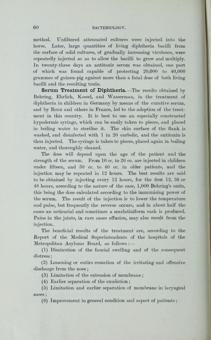 method. Unfiltered attenuated cultures were injected into the horse. Later, large quantities of living diphtheria bacilli from the surface of solid cultures, of gradually increasing virulence, were repeatedly injected so as to allow the bacilli to grow and multiply. In twenty-three days an antitoxic serum was obtained, one part of which was found capable of protecting 20,000 to 40,000 grammes of guinea-pig against more than a fatal dose of both living bacilli and the resulting toxin. Serum Treatment of Diphtheria.—The results obtained by Behring, Ehrlich, Kossel, and Wasserman, in the treatment of diphtheria in children in Germany by means of the curative serum, and by Boux and others in France, led to the adoption of the treat- ment in this country. It is best to use an especially constructed hypodermic syringe, which can be easily taken to pieces, and placed in boiling water to sterilise it. The skin surface of the flank is washed, and disinfected with 1 in 20 carbolic, and the antitoxin is then injected. The syringe is taken to pieces, placed again in bailing water, and thoroughly cleaned. The dose will depend upon the age of the patient and the strength of the serum. From 10 cc. to 20 cc. are injected in children under fifteen, and 30 cc. to 40 cc. in older patients, and the injection may be repeated in 12 hours. The best results are said to be obtained by injecting every 12 hours, for the first 12, 36 or 48 hours, according to the nature of the case, 1,000 Behring’s units, this being the dose calculated according to the immunising power of the serum. The result of the injection is to lower the temperature and pulse, but frequently the reverse occurs, and in about half the cases an urticarial and sometimes a scarlatiniform rash is produced. Pains in the joints, in rare cases effusion, may also result from the injection. The beneficial results of the treatment are, according to the Report of the Medical Superintendents of the hospitals of the Metropolitan Asylums Board, as follows :— (1) Diminution of the faucial swelling and of the consequent distress; (2) Lessening or entire cessation of the irritating and offensive discharge from the nose ; (3) Limitation of the extension of membrane; (4) Earlier separation of the exudation ; (5) Limitation and earlier separation of membrane in laryngeal cases; (6) Improvement in general condition and aspect of patients;