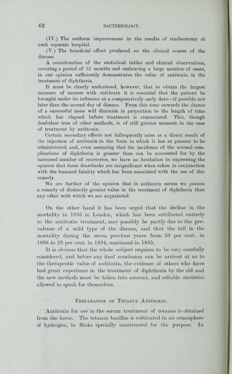 (IV.) The uniform improvement in the results of tracheotomy at each separate hospital. (V.) The beneficial effect produced on the clinical course of the disease. A consideration of the statistical tables and clinical observations, covering a period of 12 months and embracing a large number of cases, in our opinion sufficiently demonstrates the value of antitoxin in the treatment of diphtheria. It must be clearly understood, however, that to obtain the largest measure of success with antitoxin it is essential that the patient be brought under its influence at a comparatively early date—if possible not later than the second day of disease. From this time onwards the chance of a successful issue will diminish in proportion to the length of time which has elapsed before treatment is commenced. This, though doubtless true of other methods, is of still greater moment in the case of treatment by antitoxin. Certain secondary effects not infrequently arise as a direct result of the injection of antitoxin in the form in which it has at present to be administered, and, even assuming that the incidence of the normal com- plications of diphtheria is greater than can be accounted for by the increased number of recoveries, we have no hesitation in expressing the opinion that these drawbacks are insignificant when taken in conjunction with the lessened fatality which has been associated with the use of this remedy. We are further of the opinion that in antitoxin serum we possess a remedy of distinctly greater valne in the treatment of diphtheria than any other with which we are acquainted. On the other hand it has been urged that the decline in the mortality in 1895 in London, which has been attributed entirely to the antitoxin treatment, may possibly be partly due to the pre- valence of a mild type of the disease, and that the fall in the mortality during the seven previous years from 59 per cent, in 1888 to 29 per cent, in 1894, continued in 1895. It is obvious that the whole subject requires to be very carefully considered, and before any final conclusion can be arrived at as to the therapeutic value of antitoxin, the evidence of others who have had great experience in the treatment of diphtheria by the old and the new methods must be taken into account, and reliable statistics allowed to speak for themselves. Preparation of Tetanus Antitoxin. Antitoxin for use in the serum treatment of tetanus is obtained from the horse. The tetanus bacillus is cultivated in an atmosphere of hydrogeii, in fbisks specially constructed for the purpose. In