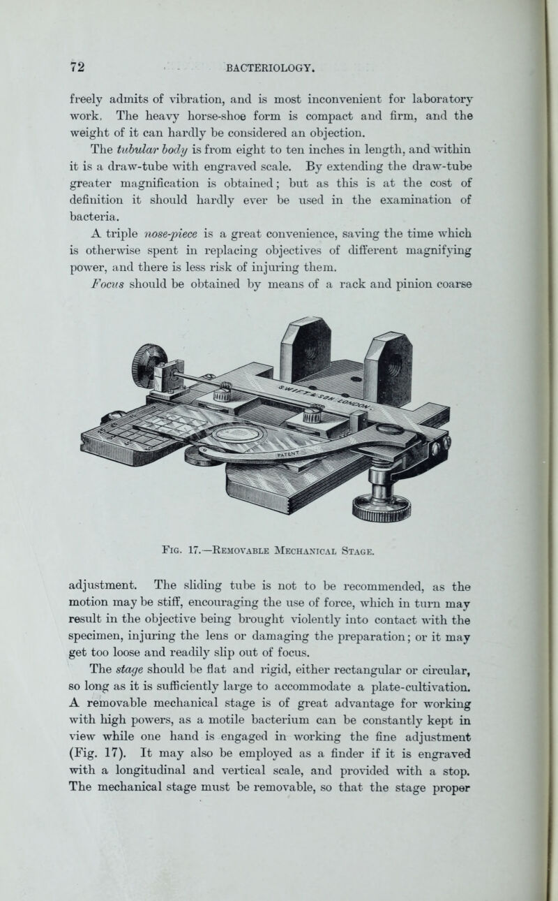 freely admits of vibration, and is most inconvenient for laboratory work. The heavy horse-shoe form is compact and firm, and the weight of it can hardly be considered an objection. The tubular body is from eight to ten inches in length, and within it is a draw-tnbe with engraved scale. By extending the draw-tube greater magnification is obtained; but as this is at the cost of definition it should hardly ever be used in the examination of bacteria. A triple nose-piece is a great convenience, saving the time which is otherwise spent in replacing objectives of different magnifying power, and there is less risk of injuring them. Focus should be obtained by means of a rack and pinion coarse Fig. 17.—Removable Mechanical Stage. adjustment. The sliding tube is not to be recommended, as the motion may be stiff, encouraging the use of force, which in turn may result in the objective being brought violently into contact with the specimen, injuring the lens or damaging the preparation; or it may get too loose and readily slip out of focus. The stage should be flat and rigid, either rectangular or circular, so long as it is sufficiently large to accommodate a plate-cultivation. A removable mechanical stage is of great advantage for working with high powers, as a motile bacterium can be constantly kept in view while one hand is engaged in working the fine adjustment (Fig. 17). It may also be employed as a finder if it is engraved with a longitudinal and vertical scale, and provided with a stop. The mechanical stage must be removable, so that the stage proper