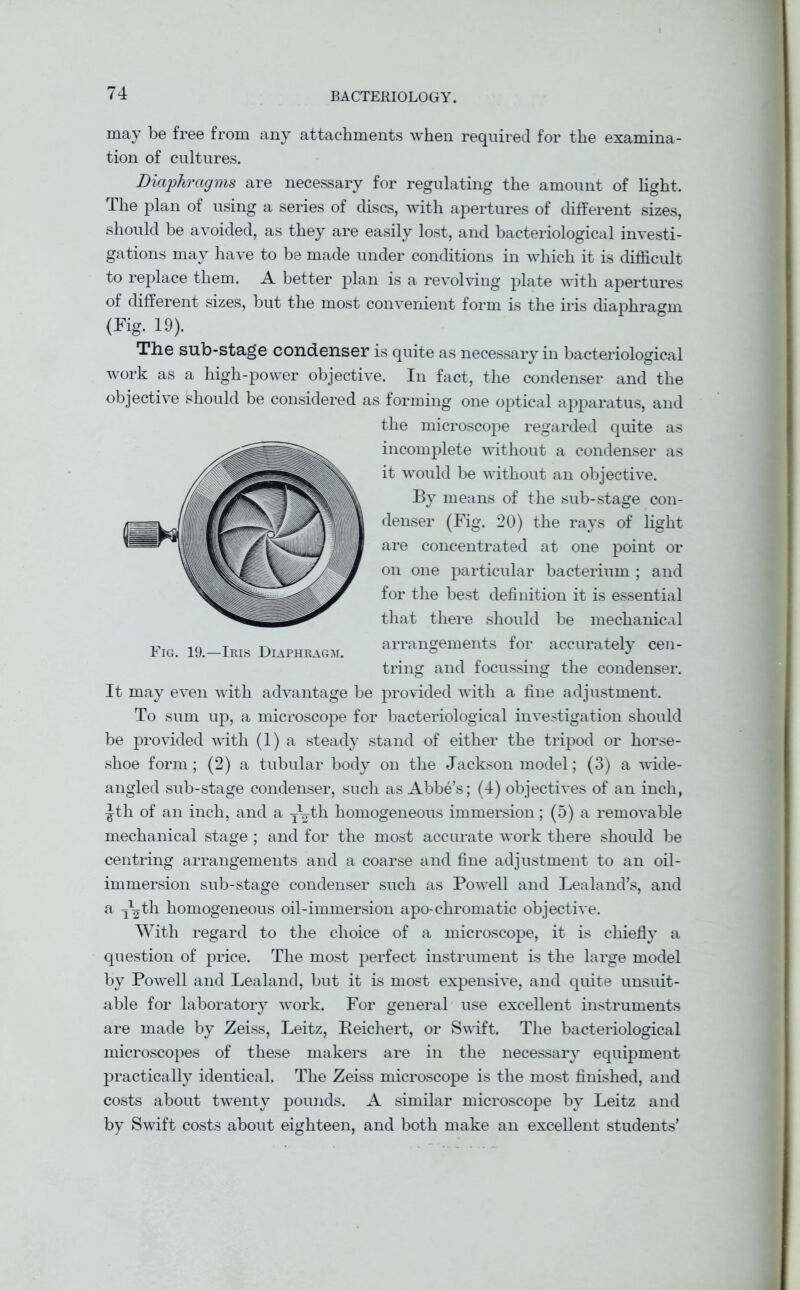 may be free from any attachments when required for the examina- tion of cultures. Diaphragms are necessary for regulating the amount of light. The plan of using a series of discs, with apertures of different sizes, should be avoided, as they are easily lost, and bacteriological investi- gations may have to be made under conditions in which it is difficult to replace them. A better plan is a revolving plate with apertures of different sizes, but the most convenient form is the iris diaphragm (Fig. 19). The sub-stage condenser is quite as necessary in bacteriological work as a high-power objective. In fact, the condenser and the objective should be considered as forming one optical apparatus, and the microscope regarded quite as incomplete without a condenser as it would be without an objective. By means of the sub-stage con- denser (Fig. 20) the rays of light are concentrated at one point or on one particular bacterium ; and for the best definition it is essential that there should be mechanical arrangements for accurately cen- tring and focussing the condenser. It may even with advantage be provided with a fine adjustment. To sum up, a microscope for bacteriological investigation should be provided with (1) a steady stand of either the tripod or horse- shoe form; (2) a tubular body on the Jackson model; (3) a wide- angled sub-stage condenser, such as Abbe’s; (4) objectives of an inch, ^th of an inch, and a J^th homogeneous immersion; (5) a removable mechanical stage ; and for the most accurate work there should be centring arrangements and a coarse and fine adjustment to an oil- immersion sub-stage condenser such as Powell and Lealand’s, and a i\th homogeneous oil-immersion apo-chromatic objective. With regard to the choice of a microscope, it is chiefly a question of price. The most perfect instrument is the large model by Powell and Lealand, but it is most expensive, and quite unsuit- able for laboratory work. For general use excellent instruments are made by Zeiss, Leitz, Beichert, or Swift. The bacteriological microscopes of these makers are in the necessary equipment practically identical. The Zeiss microscope is the most finished, and costs about twenty pounds. A similar microscope by Leitz and by Swift costs about eighteen, and both make an excellent students’ Fig. 19.—Iris Diaphragm.