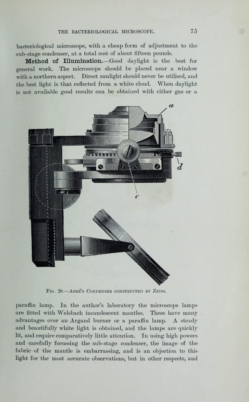 bacteriological microscope, with a cheap form of adjustment to the sub-stage condenser, at a total cost of about fifteen pounds. Method of Illumination.—Good daylight is the best for general work. The microscope should be placed near a window with a northern aspect. Direct sunlight should never be utilised, and the best light is that reflected from a white cloud. When daylight is not available good results can be obtained with either gas or a Fig. 20.—Abbe’s Condenser constructed by Zeiss. paraffin lamp. In the author’s laboratory the microscope lamps are fitted with Welsbach incandescent mantles. These have many advantages over an Argand burner or a paraffin lamp. A steady and beautifully white light is obtained, and the lamps are quickly lit, and require comparatively little attention. In using high powers and carefully focussing the sub-stage condenser, the image of the fabric of the mantle is embarrassing, and is an objection to this light for the most accurate observations, but in other respects, and