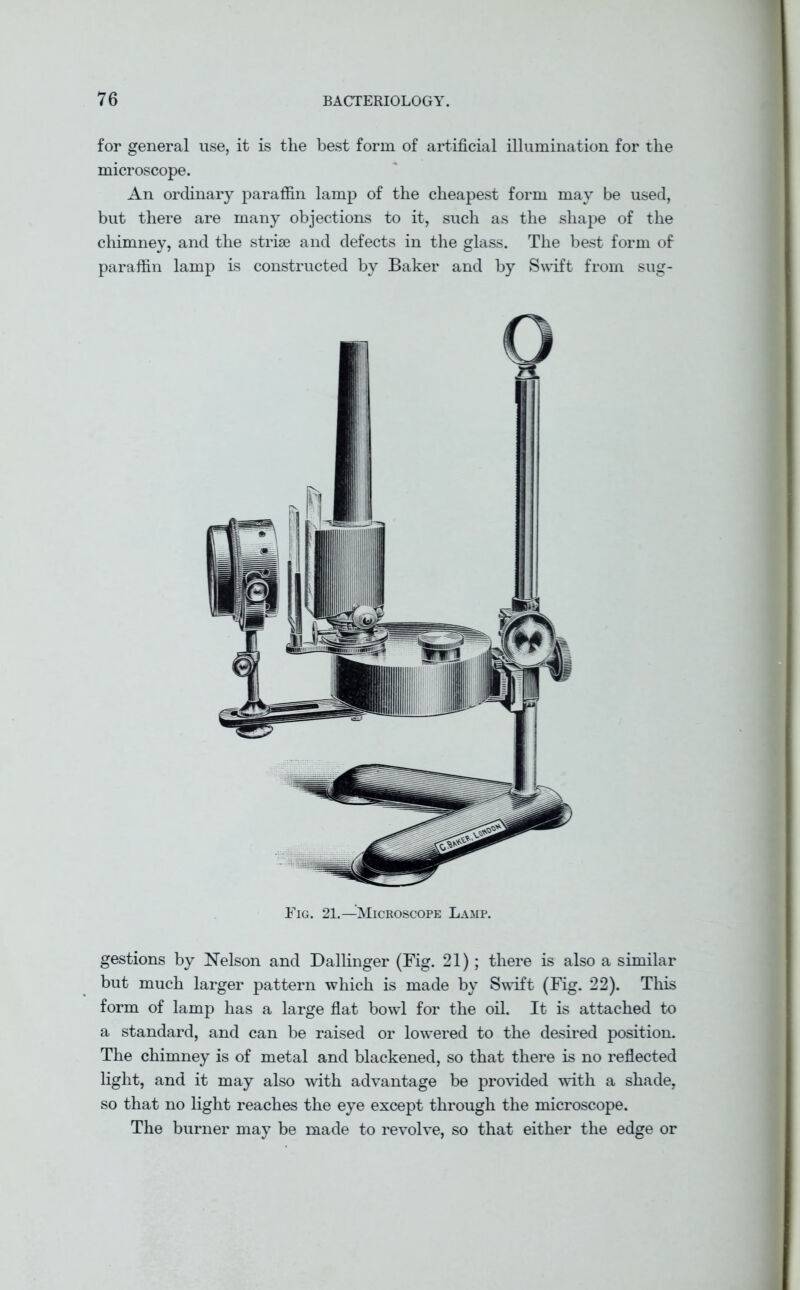 for general use, it is the best form of artificial illumination for the microscope. An ordinary paraffin lamp of the cheapest form may be used, but there are many objections to it, such as the shape of the chimney, and the striae and defects in the glass. The best form of paraffin lamp is constructed by Baker and by Swift from sug- Eig. 21.—Microscope Lamp. gestions by Nelson and Dallinger (Fig. 21); there is also a similar but much larger pattern which is made by Swift (Fig. 22). This form of lamp has a large flat bowl for the oil. It is attached to a standard, and can be raised or lowered to the desired position. The chimney is of metal and blackened, so that there is no reflected light, and it may also with advantage be provided with a shade, so that no light reaches the eye except through the microscope. The burner may be made to revolve, so that either the edge or