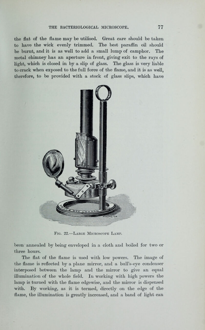 the flat of the flame may be utilised. Great care should be taken to have the wick evenly trimmed. The best paraffin oil should be burnt, and it is as well to add a small lump of camphor. The metal chimney has an aperture in front, giving exit to the rays of light, which is closed in by a slip of glass. The glass is very liable to crack when exposed to the full force of the flame, and it is as well, therefore, to be provided with a stock of glass slips, which have Fig. 22.—Large Microscope Lamp. been annealed by being enveloped in a cloth and boiled for two or three hours. The flat of the flame is used with low powers. The image of the flame is reflected by a plane mirror, and a bull’s-eye condenser interposed between the lamp and the mirror to give an equal illumination of the whole field. In working with high powers the lamp is turned with the flame edgewise, and the mirror is dispensed with. By working, as it is termed, directly on the edge of the flame, the illumination is greatly increased, and a band of light can