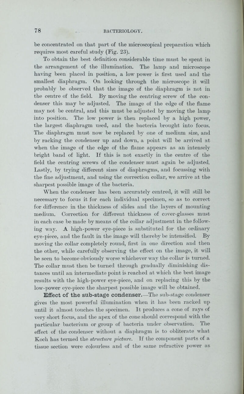 be concentrated on that part of the microscopical preparation which requires most careful study (Fig. 23). To obtain the best definition considerable time must be spent in the arrangement of the illumination. The lamp and microscope having been placed in position, a low power is first used and the smallest diaphragm. On looking through the microscope it will probably be observed that the image of the diaphragm is not in the centre of the field. By moving the centring screw of the con- denser this may be adjusted. The image of the edge of the flame may not be central, and this must be adjusted by moving the lamp into position. The low power is then replaced by a high power, the largest diaphragm used, and the bacteria brought into focus. The diaphragm must now be replaced by one of medium size, and by racking the condenser up and down, a point will be arrived at when the image of the edge of the flame appears as an intensely bright band of light. If this is not exactly in the centre of the field the centring screws of the condenser must again be adjusted. Lastly, by trying different sizes of diaphragms, and focussing with the fine adjustment, and using the correction collar, we arrive at the sharpest possible image of the bacteria. When the condenser has been accurately centred, it will still be necessary to focus it for each individual specimen, so as to correct for difference in the thickness of slides and the layers of mounting medium. Correction for different thickness of cover-glasses must in each case be made by means of the collar adjustment in the follow- ing way. A high-power eye-piece is substituted for the ordinary eye-piece, and the fault in the image will thereby be intensified. By moving the collar completely round, first in one direction and then the other, while carefully observing the effect on the image, it will be seen to become obviously worse whichever way the collar is turned. The collar must then be turned through gradually diminishing dis- tances until an intermediate point is reached at which the best image results with the high-power eye-piece, and on replacing this by the low-power eye-piece the sharpest possible image will be obtained. Effect of the sub-stage condenser.—The sub-stage condenser gives the most powerful illumination when it has been racked up until it almost touches the specimen. It produces a cone of rays of very short focus, and the apex of the cone should correspond with the particular bacterium or group of bacteria under observation. The effect of the condenser without a diaphragm is to obliterate what Koch has termed the structure -picture. Tf the component parts of a tissue section were colourless and of the same refractive power as