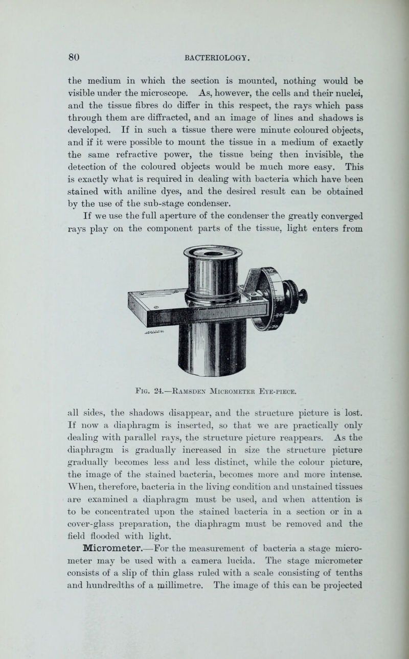 the medium in which the section is mounted, nothing would be visible under the microscope. As, however, the cells and their nuclei, and the tissue fibres do differ in this respect, the rays which pass through them are diffracted, and an image of lines and shadows is developed. If in such a tissue there were minute coloured objects, and if it were possible to mount the tissue in a medium of exactly the same refractive power, the tissue being then invisible, the detection of the coloured objects would be much more easy. This is exactly what is required in dealing with bacteria which have been stained with aniline dyes, and the desired result can be obtained by the use of the sub-stage condenser. If we use the full aperture of the condenser the greatly converged rays play on the component parts of the tissue, light enters from Fig. 24.—Ramsden Micrometer Eye-piece. all sides, the shadows disappear, and the structure picture is lost. If now a diaphragm is inserted, so that we are practically only dealing with parallel rays, the structure picture reappears. As the diaphragm is gradually increased in size the structure picture gradually becomes less and less distinct, while the colour picture, the image of the stained bacteria, becomes more and more intense. When, therefore, bacteria in the living condition and unstained tissues are examined a diaphragm must be used, and when attention is to be concentrated upon the stained bacteria in a section or in a cover-glass preparation, the diaphragm must be removed and the field flooded with light. Micrometer.—For the measurement of bacteria a stage micro- meter may be used with a camera lucida. The stage micrometer consists of a slip of thin glass ruled with a scale consisting of tenths and hundredths of a millimetre. The image of this can be projected