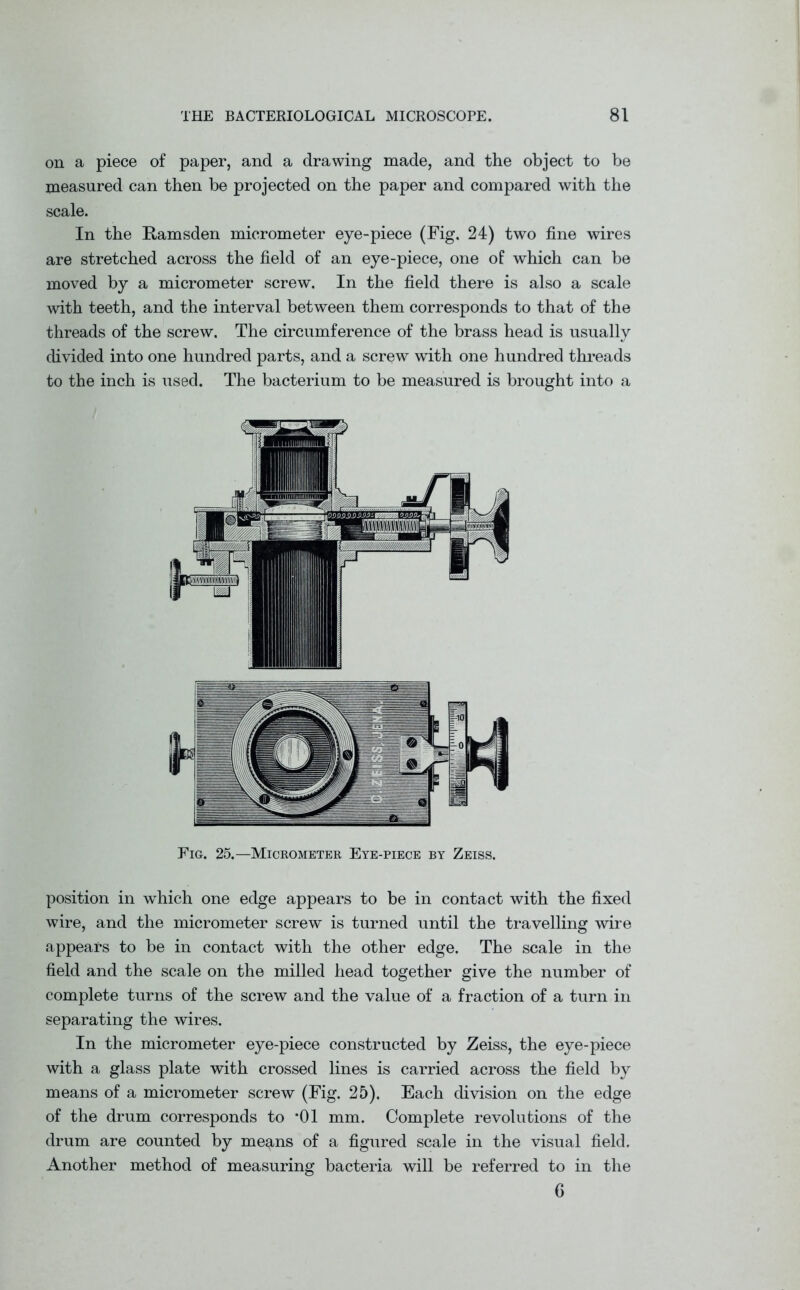 on a piece of paper, and a drawing made, and the object to be measured can then be projected on the paper and compared with the scale. In the Ramsden micrometer eye-piece (Fig. 24) two fine wires are stretched across the field of an eye-piece, one of which can be moved by a micrometer screw. In the field there is also a scale with teeth, and the interval between them corresponds to that of the threads of the screw. The circumference of the brass head is usually divided into one hundred parts, and a screw wdth one hundred threads to the inch is used. The bacterium to be measured is brought into a Fig. 25.—Micrometer Eye-piece by Zeiss. position in which one edge appears to be in contact with the fixed wire, and the micrometer screw is turned until the travelling wire appears to be in contact with the other edge. The scale in the field and the scale on the milled head together give the number of complete turns of the screw and the value of a fraction of a turn in separating the wires. In the micrometer eye-piece constructed by Zeiss, the eye-piece with a glass plate with crossed lines is carried across the field by means of a micrometer screw (Fig. 25). Each division on the edge of the drum corresponds to *01 mm. Complete revolutions of the drum are counted by me^ns of a figured scale in the visual field. Another method of measuring bacteria will be referred to in the 6