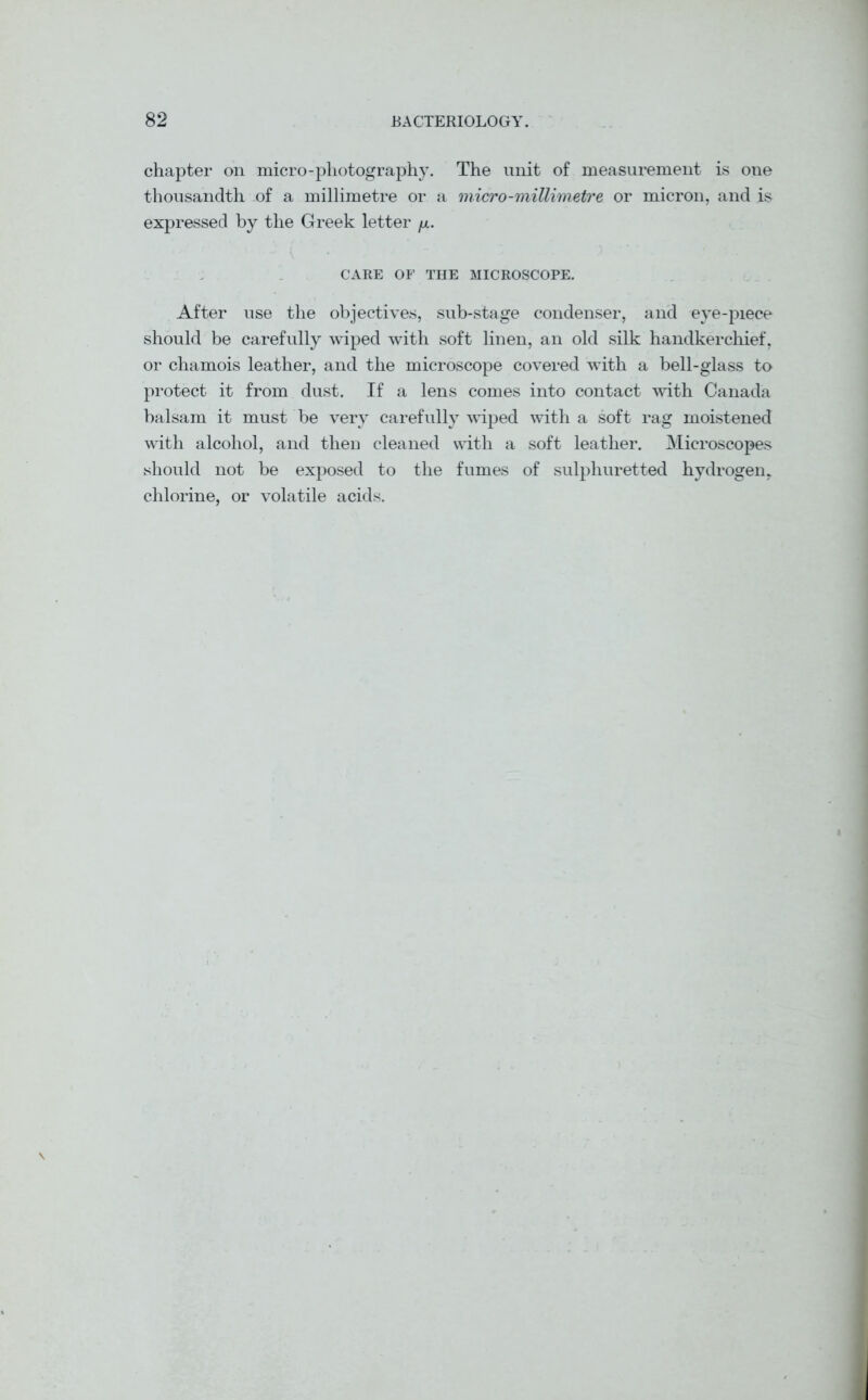 chapter on micro-photography. The unit of measurement is one thousandth of a millimetre or a micro-millimetre or micron, and is expressed by the Greek letter fx. CARE OF THE MICROSCOPE. After use the objectives, sub-stage condenser, and eye-piece should be carefully wiped with soft linen, an old silk handkerchief, or chamois leather, and the microscope covered with a bell-glass to protect it from dust. If a lens comes into contact with Canada balsam it must be very carefully wiped with a soft rag moistened with alcohol, and then cleaned with a soft leather. Microscopes should not be exposed to the fumes of sulphuretted hydrogen, chlorine, or volatile acids.