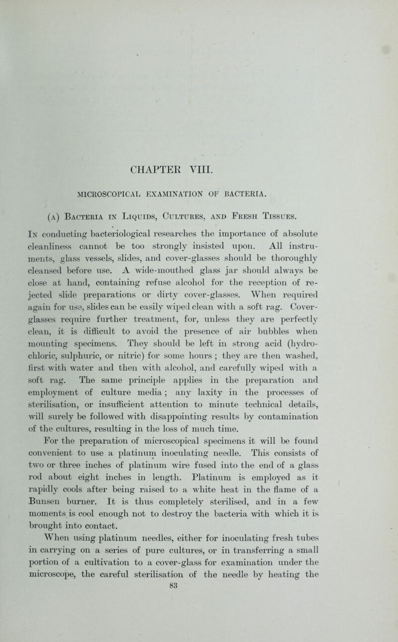 CHAPTER VIII. MICROSCOPICAL EXAMINATION OF BACTERIA. (a) Bacteria in Liquids, Cultures, and Fresh Tissues. In conducting bacteriological researches the importance of absolute cleanliness cannot be too strongly insisted upon. All instru- ments, glass vessels, slides, and cover-glasses should be thoroughly cleansed before use. A wide-mouthed glass jar should always be close at hand, containing refuse alcohol for the reception of re- jected slide preparations or dirty cover-glasses. When required again for use, slides can be easily wiped clean with a soft rag. Cover- glasses require further treatment, for, unless they are perfectly clean, it is difficult to avoid the presence of air bubbles when mounting specimens. They should be left in strong acid (hydro- chloric, sulphuric, or nitric) for some hours ; they are then washed, first with water and then with alcohol, and carefully wiped with a soft rag. The same principle applies in the preparation and employment of culture media; any laxity in the processes of sterilisation, or insufficient attention to minute technical details, will surely be followed with disappointing results by contamination of the cultures, resulting in the loss of much time. For the preparation of microscopical specimens it will be found convenient to use a platinum inoculating needle. This consists of two or three inches of platinum wire fused into the end of a glass rod about eight inches in length. Platinum is employed as it rapidly cools after being raised to a white heat in the flame of a Bunsen burner. It is thus completely sterilised, and in a few moments is cool enough not to destroy the bacteria with which it is brought into contact. When using platinum needles, either for inoculating fresh tubes in carrying on a series of pure cultures, or in transferring a small portion of a cultivation to a cover-glass for examination under the microscope, the careful sterilisation of the needle by heating the