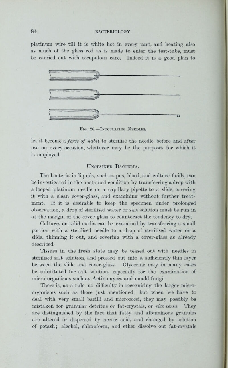 platinum wire till it is white hot in every part, and heating also as much of the glass rod as is made to enter the test-tube, must be carried out with scrupulous care. Indeed it is a good plan to ■o Fig. 26.—Inoculating Needles. let it become a force of habit to sterilise the needle before and after use on every occasion, whatever may be the purposes for which it is employed. Unstained Bacteria. The bacteria in liquids, such as pus, blood, and culture-fluids, can be investigated in the unstained condition by transferring a drop with a looped platinum needle or a capillary pipette to a slide, covering it with a clean cover-glass, and examining without further treat- ment. If it is desirable to keep the specimen under prolonged observation, a drop of sterilised water or salt solution must be run in at the margin of the cover-glass to counteract the tendency to dry. Cultures on solid media can be examined by transferring a small portion with a sterilised needle to a drop of sterilised water on a slide, thinning it out, and covering with a cover-glass as already described. Tissues in the fresh state may be teased out with needles in sterilised salt solution, and pressed out into a sufficiently thin layer between the slide and cover-glass. Glycerine may in many cases be substituted for salt solution, especially for the examination of micro-organisms such as Actinomyces and mould fungi. There is, as a rule, no difficulty in recognising the larger micro- organisms such as those just mentioned; but when we have to deal with very small bacilli and micrococci, they may possibly be mistaken for granular detritus or fat-crystals, or vice versa. They are distinguished by the fact that fatty and albuminous granules are altered or dispersed by acetic acid, and changed by solution of potash; alcohol, chloroform, and ether dissolve out fat-crystals