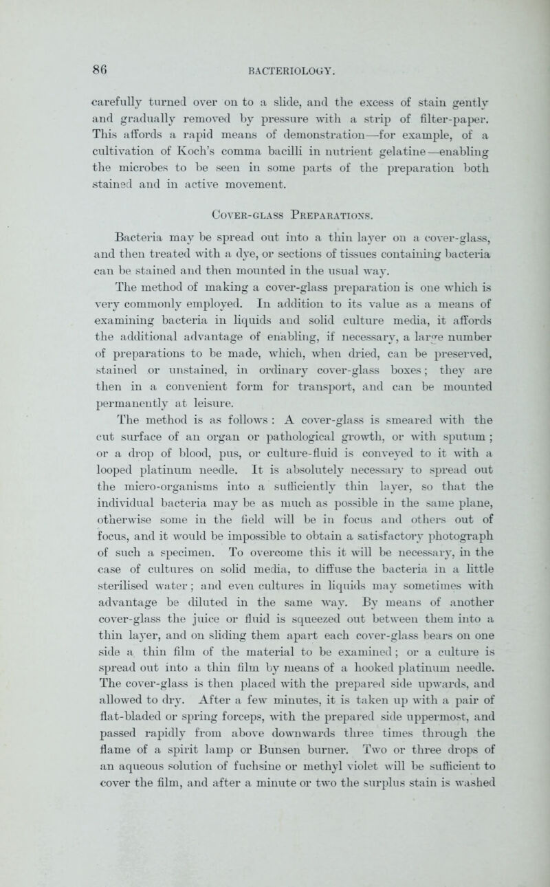 carefully turned over on to a slide, and the excess of stain gently and gradually removed by pressure with a strip of filter-paper. This affords a rapid means of demonstration—for example, of a cultivation of Koch’s comma bacilli in nutrient gelatine—enabling the microbes to be seen in some parts of the preparation both stained and in active movement. Cover-glass Preparations. Bacteria may be spread out into a thin layer on a cover-glass, and then treated with a dye, or sections of tissues containing bacteria can be stained and then mounted in the usual way. The method of making a cover-glass preparation is one which is very commonly employed. In addition to its value as a means of examining bacteria in liquids and solid culture media, it affords the additional advantage of enabling, if necessary, a large number of preparations to be made, which, when dried, can be preserved, stained or unstained, in ordinary cover-glass boxes; they are then in a convenient form for transport, and can be mounted permanently at leisure. The method is as follows : A cover-glass is smeared with the cut surface of an organ or pathological growth, or with sputum ; or a drop of blood, pus, or culture-fluid is conveyed to it with a looped platinum needle. It is absolutely necessary to spread out the micro-organisms into a sufficiently thin layer, so that the individual bacteria may be as much as possible in the same plane, otherwise some in the field will be in focus and others out of focus, and it would be impossible to obtain a satisfactory photograph of such a specimen. To overcome this it will be necessary, in the case of cultures on solid media, to diffuse the bacteria in a little sterilised water; and even cultures in liquids may sometimes with advantage be diluted in the same way. By means of another cover-glass the juice or fluid is squeezed out between them into a thin layer, and on sliding them apart each cover-glass bears on one side a thin film of the material to be examined ; or a culture is spread out into a thin film by means of a hooked platinum needle. The cover-glass is then placed with the prepared side upwards, and allowed to dry. After a few minutes, it is taken up with a pair of flat-bladed or spring forceps, with the prepared side uppermost, and passed rapidly from above downwards three times through the flame of a spirit lamp or Bunsen burner. Two or three drops of an aqueous solution of fuchsine or methyl violet will be sufficient to cover the film, and after a minute or two the surplus stain is washed