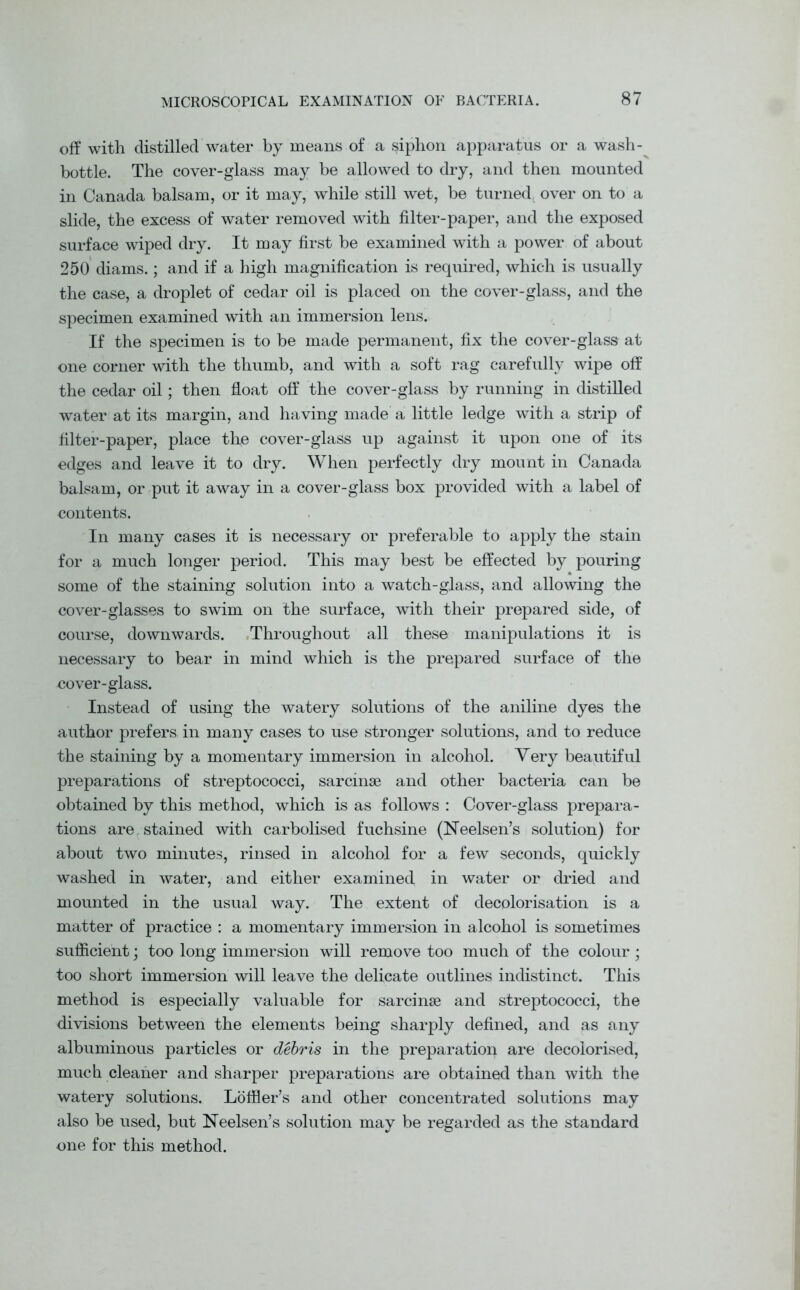 off with distilled water by means of a siphon apparatus or a wash- bottle. The cover-glass may be allowed to dry, and then mounted in Canada balsam, or it may, while still wet, be turned, over on to a slide, the excess of water removed with filter-paper, and the exposed surface wiped dry. It may first be examined with a power of about 250 diams.; and if a high magnification is required, which is usually the case, a droplet of cedar oil is placed on the cover-glass, and the specimen examined with an immersion lens. If the specimen is to be made permanent, fix the cover-glass at one corner with the thumb, and with a soft rag carefully wipe off the cedar oil; then float off the cover-glass by running in distilled water at its margin, and having made a little ledge with a strip of filter-paper, place the cover-glass up against it upon one of its edges and leave it to dry. When perfectly dry mount in Canada balsam, or put it away in a cover-glass box provided with a label of contents. In many cases it is necessary or preferable to apply the stain for a much longer period. This may best be effected by pouring some of the staining solution into a watch-glass, and allowing the cover-glasses to swim on the surface, with their prepared side, of course, downwards. Throughout all these manipulations it is necessary to bear in mind which is the prepared surface of the cover-glass. Instead of using the watery solutions of the aniline dyes the author prefers in many cases to use stronger solutions, and to reduce the staining by a momentary immersion in alcohol. Very beautiful preparations of streptococci, sarcmse and other bacteria can be obtained by this method, which is as follows : Cover-glass prepara- tions are stained with carbolised fuchsine (Neelsen’s solution) for about two minutes, rinsed in alcohol for a few seconds, quickly washed in water, and either examined in water or dried and mounted in the usual way. The extent of decolorisation is a matter of practice : a momentary immersion in alcohol is sometimes sufficient; too long immersion will remove too much of the colour ; too short immersion will leave the delicate outlines indistinct. This method is especially valuable for sarcinse and streptococci, the divisions between the elements being sharply defined, and as any albuminous particles or debris in the preparation are decolorised, much cleaner and sharper preparations are obtained than with the watery solutions. Loffler’s and other concentrated solutions may also be used, but Neelsen’s solution may be regarded as the standard one for this method.