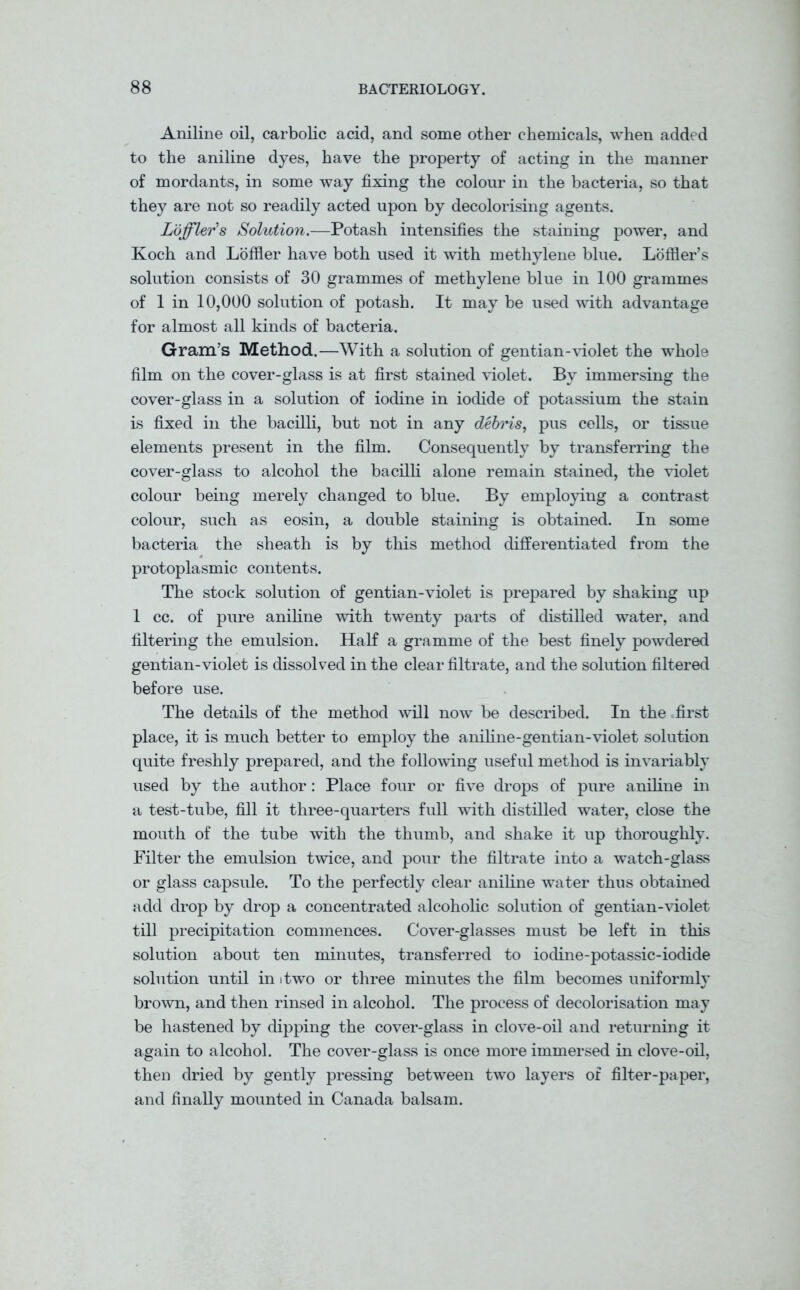 Aniline oil, carbolic acid, and some other chemicals, when added to the aniline dyes, have the property of acting in the manner of mordants, in some way fixing the colour in the bacteria, so that they are not so readily acted upon by decolorising agents. Lofflev’s Solution.—Potash intensifies the staining power, and Koch and Lofiler have both used it with methylene blue. Loffler’s solution consists of 30 grammes of methylene blue in 100 grammes of 1 in 10,000 solution of potash. It may be used with advantage for almost all kinds of bacteria. Gram’s Method.—With a solution of gentian-violet the whole film on the cover-glass is at first stained violet. By immersing the cover-glass in a solution of iodine in iodide of potassium the stain is fixed in the bacilli, but not in any debris, pus cells, or tissue elements present in the film. Consequently by transferring the cover-glass to alcohol the bacilli alone remain stained, the violet colour being merely changed to blue. By employing a contrast colour, such as eosin, a double staining is obtained. In some bacteria the sheath is by this method differentiated from the protoplasmic contents. The stock solution of gentian-violet is prepared by shaking up 1 cc. of pure aniline with twenty parts of distilled water, and filtering the emulsion. Half a gramme of the best finely powdered gentian-violet is dissolved in the clear filtrate, and the solution filtered before use. The details of the method will now be described. In the first place, it is much better to employ the aniline-gentian-violet solution quite freshly prepared, and the following useful method is invariably used by the author: Place four or five drops of pure aniline in a test-tube, fill it three-quarters full with distilled water, close the mouth of the tube with the thumb, and shake it up thoroughly. Filter the emulsion twice, and pour the filtrate into a watch-glass or glass capsule. To the perfectly clear aniline water thus obtained add drop by drop a concentrated alcoholic solution of gentian-violet till precipitation commences. Cover-glasses must be left in this solution about ten minutes, transferred to iodine-potassic-iodide solution until in itwo or three minutes the film becomes uniformly brown, and then rinsed in alcohol. The process of decolorisation may be hastened by dipping the cover-glass in clove-oil and returning it again to alcohol. The cover-glass is once more immersed in clove-oil, then dried by gently pressing between two layers of filter-paper, and finally mounted in Canada balsam.