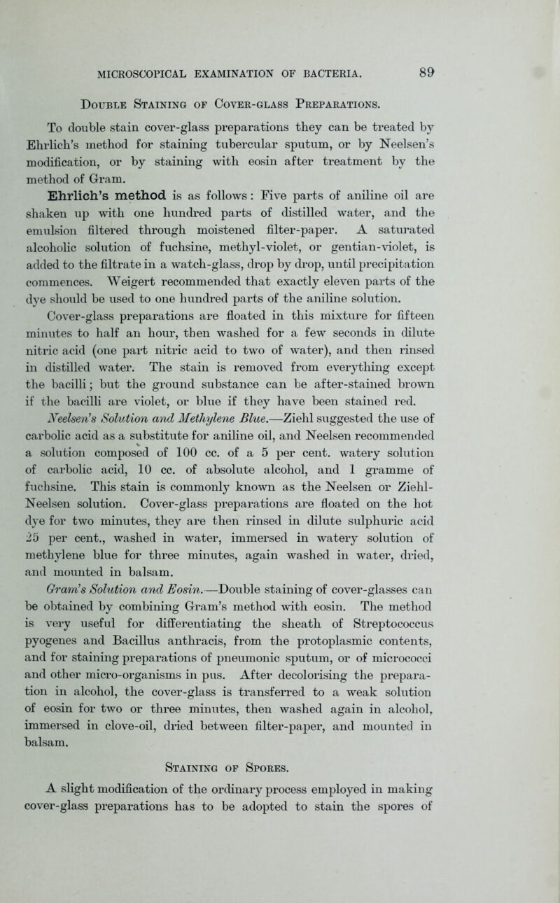 Double Staining of Cover-glass Preparations. To double stain cover-glass preparations they can be treated by Ehrlich’s method for staining tubercular sputum, or by Neelsen’s modification, or by staining with eosin after treatment by the method of Gram. Ehrlich’s method is as follows: Five parts of aniline oil are shaken up with one hundred parts of distilled water, and the emulsion filtered through moistened filter-paper. A saturated alcoholic solution of fuchsine, methyl-violet, or gentian-violet, is added to the filtrate in a watch-glass, drop by drop, until precipitation commences. Weigert recommended that exactly eleven parts of the dye should be used to one hundred parts of the aniline solution. Cover-glass preparations are floated in this mixture for fifteen minutes to half an hour, then washed for a few seconds in dilute nitric acid (one part nitric acid to two of water), and then rinsed in distilled water. The stain is removed from everything except the bacilli; but the ground substance can be after-stained brown if the bacilli are violet, or blue if they have been stained red. Neelsen’s Solution and Methylene Blue.—Ziehl suggested the use of carbolic acid as a substitute for aniline oil, and Neelsen recommended a solution composed of 100 cc. of a 5 per cent, watery solution of carbolic acid, 10 cc. of absolute alcohol, and 1 gramme of fuchsine. This stain is commonly known as the Neelsen or Ziehl- Neelsen solution. Cover-glass preparations are floated on the hot dye for two minutes, they are then rinsed in dilute sulphuric acid 25 per cent., washed in water, immersed in watery solution of methylene blue for three minutes, again washed in water, dried, and mounted in balsam. Gram’s Solution and Eosin.—Double staining of cover-glasses can be obtained by combining Gram’s method with eosin. The method is very useful for differentiating the sheath of Streptococcus pyogenes and Bacillus anthracis, from the protoplasmic contents, and for staining preparations of pneumonic sputum, or of micrococci and other micro-organisms in pus. After decolorising the prepara- tion in alcohol, the cover-glass is transferred to a weak solution of eosin for two or three minutes, then washed again in alcohol, immersed in clove-oil, dried between filter-paper, and mounted in balsam. Staining of Spores. A slight modification of the ordinary process employed in making cover-glass preparations has to be adopted to stain the spores of