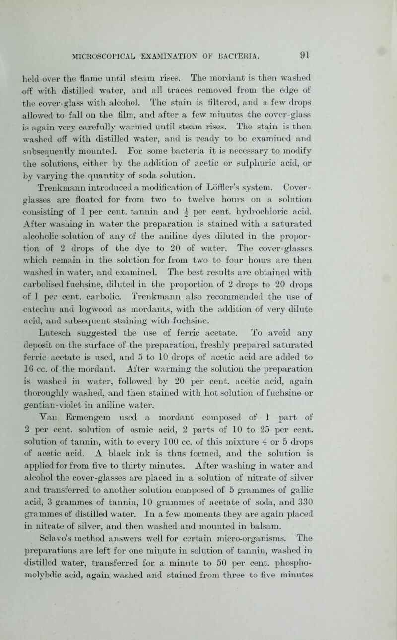 held over the flame until steam rises. The mordant is then washed off with distilled water, and all traces removed from the edge of the cover-glass with alcohol. The stain is filtered, and a few drops allowed to fall on the film, and after a few minutes the cover-glass is again very carefully warmed until steam rises. The stain is then washed off with distilled water, and is ready to be examined and subsequently mounted. For some bacteria it is necessary to modify the solutions, either by the addition of acetic or sulphuric acid, or by varying the quantity of soda solution. Trenkmann introduced a modification of Loffler’s system. Cover- glasses are floated for from two to twelve hours on a solution consisting of 1 per cent, tannin and \ per cent, hydrochloric acid. After washing in water the preparation is stained with a saturated alcoholic solution of any of the aniline dyes diluted in the propor- tion of 2 drops of the dye to 20 of water. The cover-glasses which remain in the solution for from two to four hours are then washed in water, and examined. The best results are obtained with carbolised fuchsine, diluted in the proportion of 2 drops to 20 drops of 1 per cent, carbolic. Trenkmann also recommended the use of catechu and logwood as mordants, with the addition of very dilute acid, and subsequent staining with fuchsine. Lutesch suggested the use of ferric acetate. To avoid any deposit on the surface of the preparation, freshly prepared saturated ferric acetate is used, and 5 to 10 drops of acetic acid are added to 16 cc. of the mordant. After warming the solution the preparation is washed in water, followed by 20 per cent, acetic acid, again thoroughly washed, and then stained with hot solution of fuchsine or gentian-violet in aniline water. Van Ermengem used a mordant composed of 1 part of 2 per cent, solution of osmic acid, 2 parts of 10 to 25 per cent, solution of tannin, with to every 100 cc. of this mixture 4 or 5 drops of acetic acid. A black ink is thus formed, and the solution is applied for from five to thirty minutes. After washing in water and alcohol the cover-glasses are placed in a solution of nitrate of silver and transferred to another solution composed of 5 grammes of gallic acid, 3 grammes of tannin, 10 grammes of acetate of soda, and 330 grammes of distilled water. In a few moments they are again placed in nitrate of silver, and then washed and mounted in balsam. Sclavo’s method answers well for certain micro-organisms. The preparations are left for one minute in solution of tannin, washed in distilled water, transferred for a minute to 50 per cent, phospho- molybdic acid, again washed and stained from three to five minutes