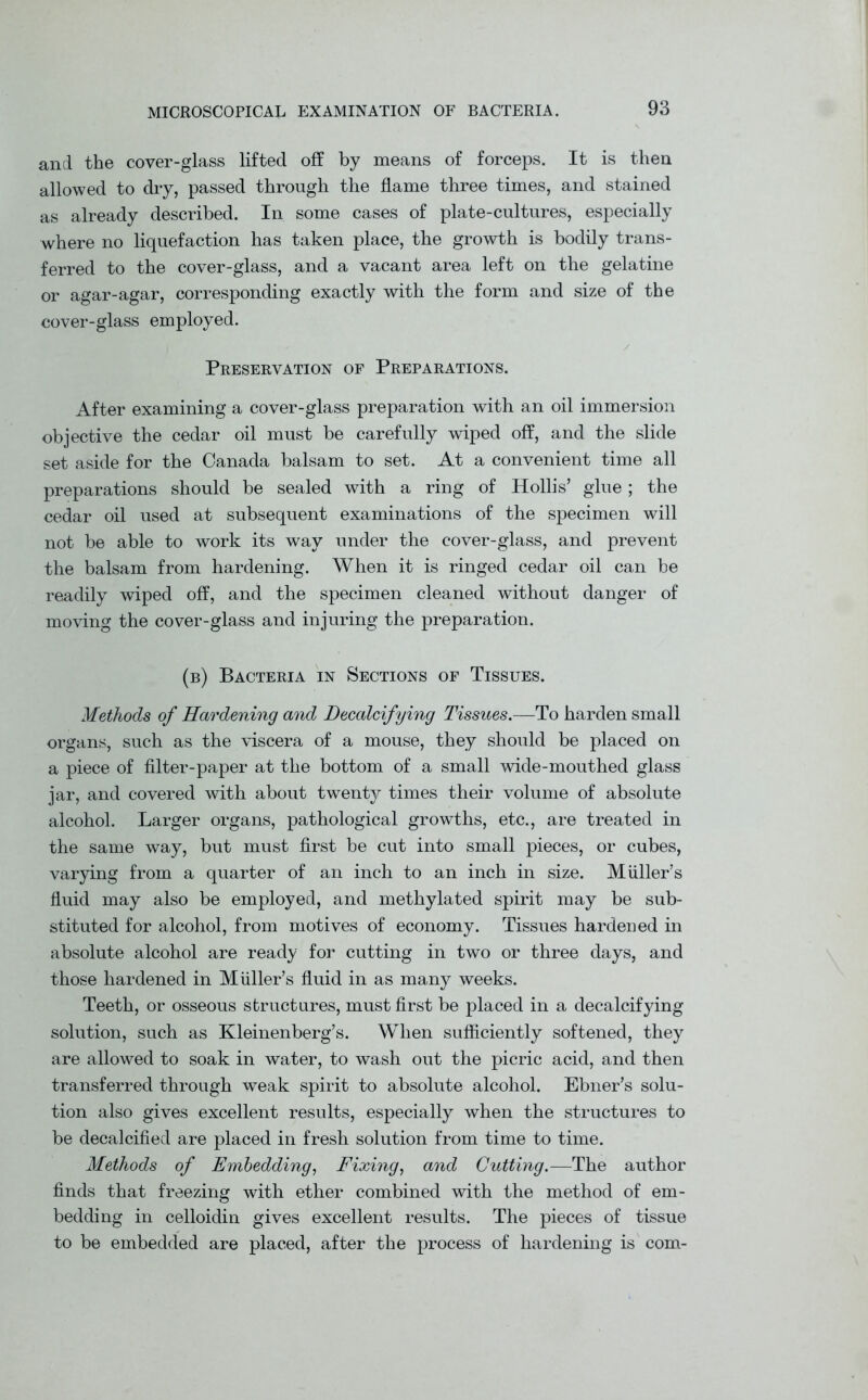 and the cover-glass lifted off by means of forceps. It is then allowed to dry, passed through the flame three times, and stained as already described. In some cases of plate-cultures, especially where no liquefaction has taken place, the growth is bodily trans- ferred to the cover-glass, and a vacant area left on the gelatine or agar-agar, corresponding exactly with the form and size of the cover-glass employed. Preservation of Preparations. After examining a cover-glass preparation with an oil immersion objective the cedar oil must be carefully wiped off, and the slide set aside for the Canada balsam to set. At a convenient time all preparations should be sealed with a ring of Hollis’ glue; the cedar oil used at subsequent examinations of the specimen will not be able to work its way under the cover-glass, and prevent the balsam from hardening. When it is ringed cedar oil can be readily wiped off, and the specimen cleaned without danger of moving the cover-glass and injuring the preparation. (b) Bacteria in Sections of Tissues. Methods of Hardening and Decalcifying Tissues.—To harden small organs, such as the viscera of a mouse, they should be placed on a piece of filter-paper at the bottom of a small wide-mouthed glass jar, and covered with about twenty times their volume of absolute alcohol. Larger organs, pathological growths, etc., are treated in the same way, but must first be cut into small pieces, or cubes, varying from a quarter of an inch to an inch in size. Muller’s fluid may also be employed, and methylated spirit may be sub- stituted for alcohol, from motives of economy. Tissues hardened in absolute alcohol are ready for cutting in two or three days, and those hardened in Muller’s fluid in as many weeks. Teeth, or osseous structures, must first be placed in a decalcifying solution, such as Kleinenberg’s. When sufficiently softened, they are allowed to soak in water, to wash out the picric acid, and then transferred through weak spirit to absolute alcohol. Ebner’s solu- tion also gives excellent results, especially when the structures to be decalcified are placed in fresh solution from time to time. Methods of Embedding, Fixing, and Gutting.—The author finds that freezing with ether combined with the method of em- bedding in celloidin gives excellent results. The pieces of tissue to be embedded are placed, after the process of hardening is com-