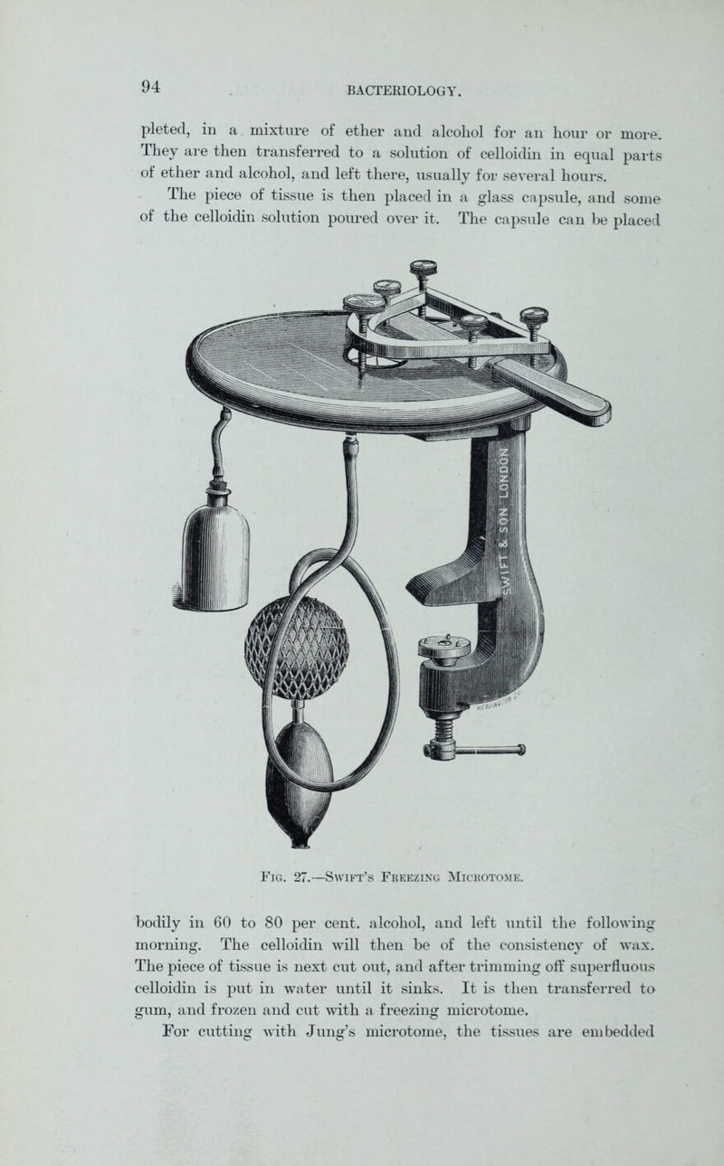 pleted, in a mixture of ether and alcohol for an hour or more. They are then transferred to a solution of celloidin in equal parts of ether and alcohol, and left there, usually for several hours. The piece of tissue is then placed in a glass capsule, and some of the celloidin solution poured over it. The capsule can be placed Fig. 27.—Swift’s Freezing Microtome. bodily in 60 to 80 per cent, alcohol, and left until the following morning. The celloidin will then be of the consistency of wax. The piece of tissue is next cut out, and after trimming off superfluous celloidin is put in water until it sinks. It is then transferred to gum, and frozen and cut with a freezing microtome. For cutting with Jung’s microtome, the tissues are embedded